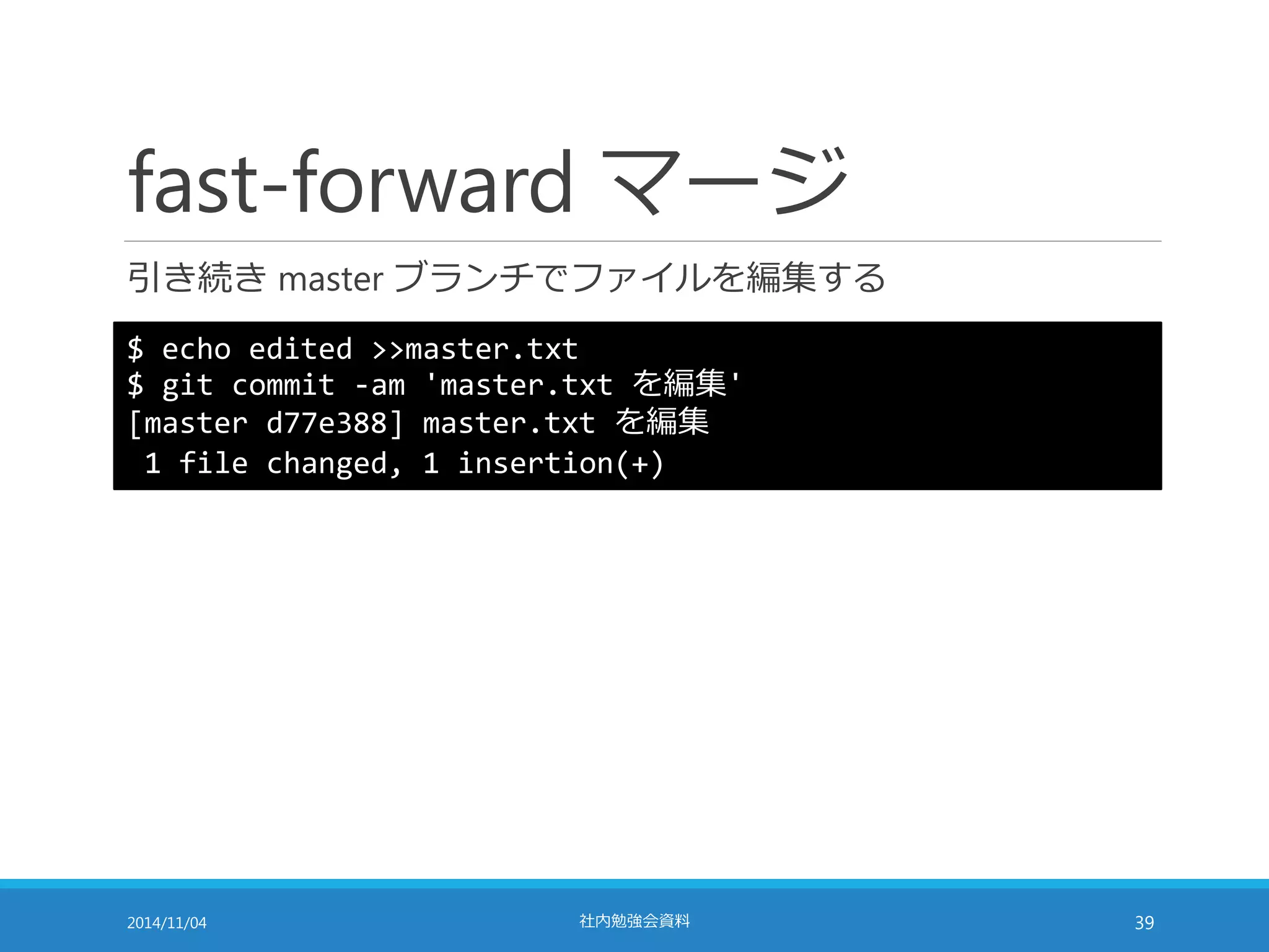fast-forward マージ 
引き続きmaster ブランチでファイルを編集する 
$ echo edited >>master.txt 
$ git commit -am 'master.txt を編集' 
[master d77e388] master.txt を編集 
1 file changed, 1 insertion(+) 
2014/11/04 社内勉強会資料39 
 