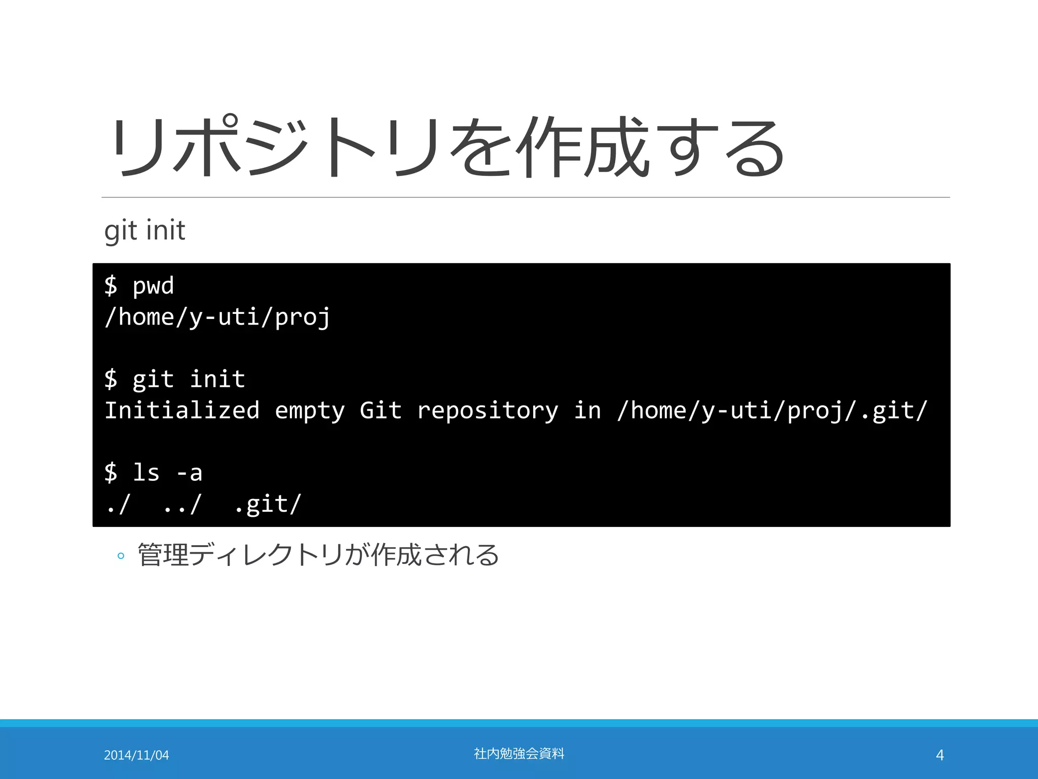リポジトリを作成する 
git init 
$ pwd 
/home/y-uti/proj 
$ git init 
Initialized empty Git repository in /home/y-uti/proj/.git/ 
$ ls -a 
./ ../ .git/ 
◦ 管理ディレクトリが作成される 
2014/11/04 社内勉強会資料4 
 