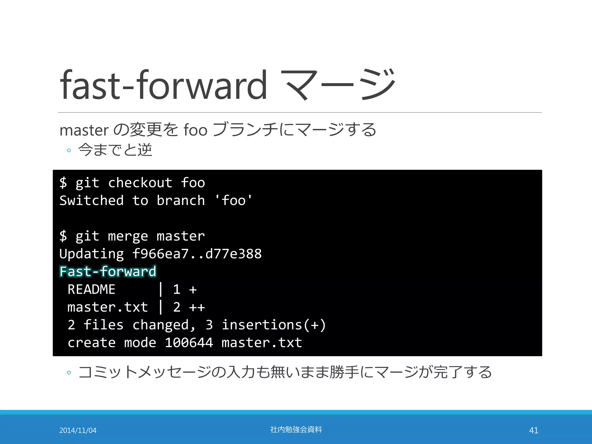 fast-forward マージ 
master の変更をfoo ブランチにマージする 
◦ 今までと逆 
$ git checkout foo 
Switched to branch 'foo' 
$ git merge master 
Updating f966ea7..d77e388 
Fast-forward 
README | 1 + 
master.txt | 2 ++ 
2 files changed, 3 insertions(+) 
create mode 100644 master.txt 
◦ コミットメッセージの入力も無いまま勝手にマージが完了する 
2014/11/04 社内勉強会資料41 
 