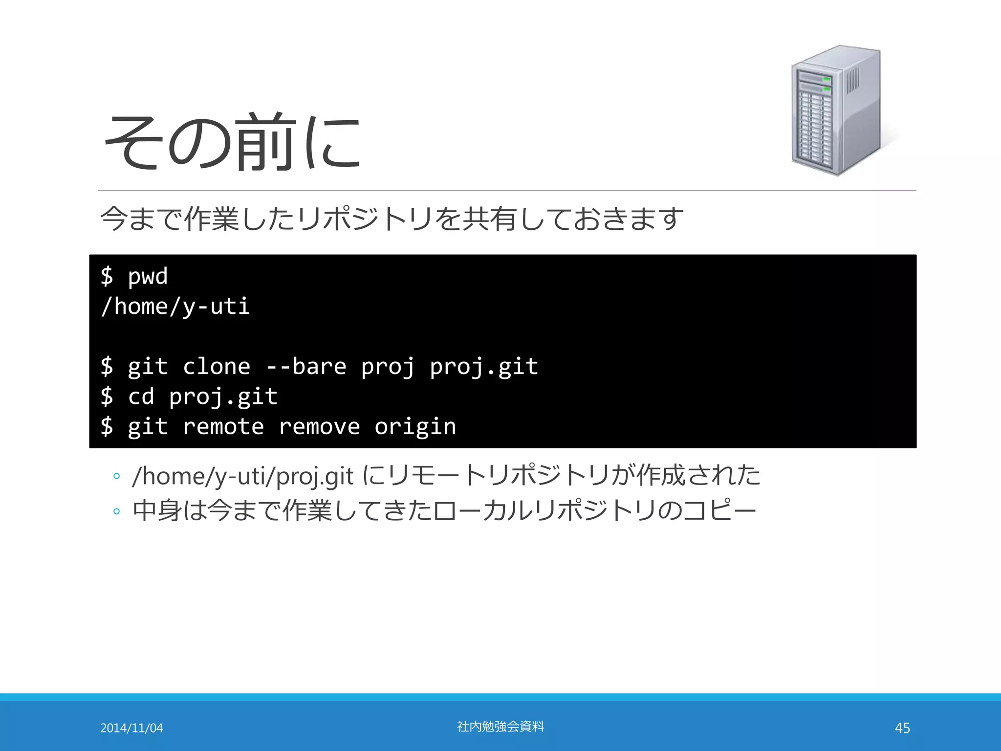 その前に 
今まで作業したリポジトリを共有しておきます 
$ pwd 
/home/y-uti 
$ git clone --bare proj proj.git 
$ cd proj.git 
$ git remote remove origin 
◦ /home/y-uti/proj.git にリモートリポジトリが作成された 
◦ 中身は今まで作業してきたローカルリポジトリのコピー 
2014/11/04 社内勉強会資料45 
 