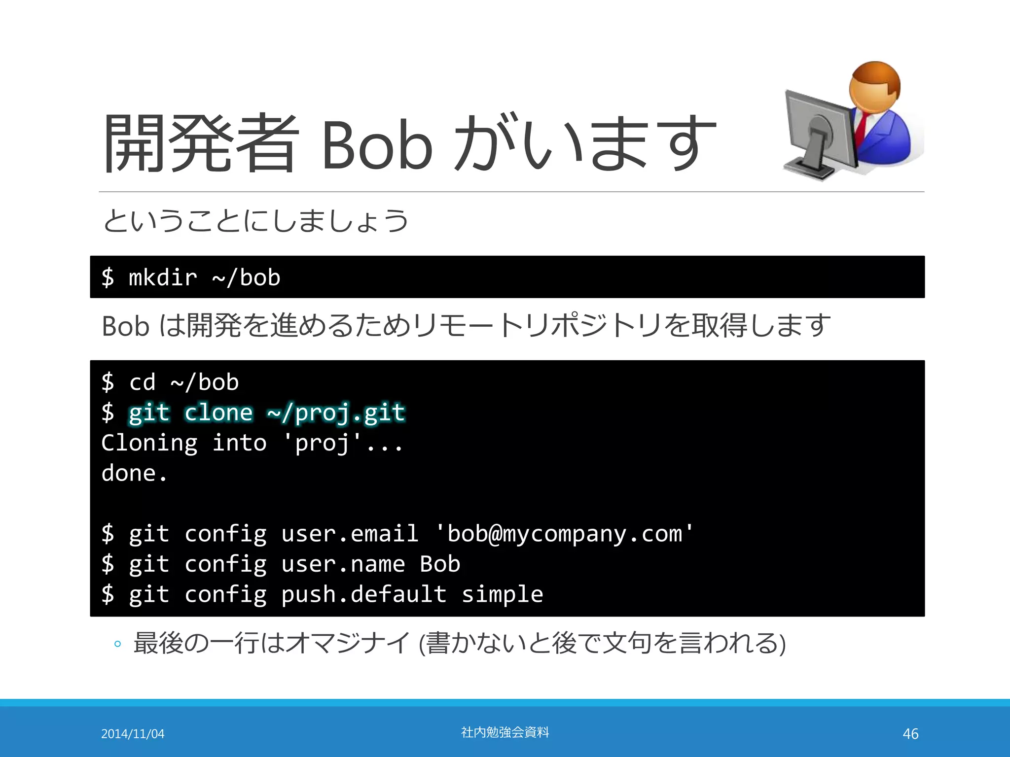 開発者Bob がいます 
ということにしましょう 
$ mkdir ~/bob 
Bob は開発を進めるためリモートリポジトリを取得します 
$ cd ~/bob 
$ git clone ~/proj.git 
Cloning into 'proj'... 
done. 
$ git config user.email 'bob@mycompany.com' 
$ git config user.name Bob 
$ git config push.default simple 
◦ 最後の一行はオマジナイ(書かないと後で文句を言われる) 
2014/11/04 社内勉強会資料46 
 