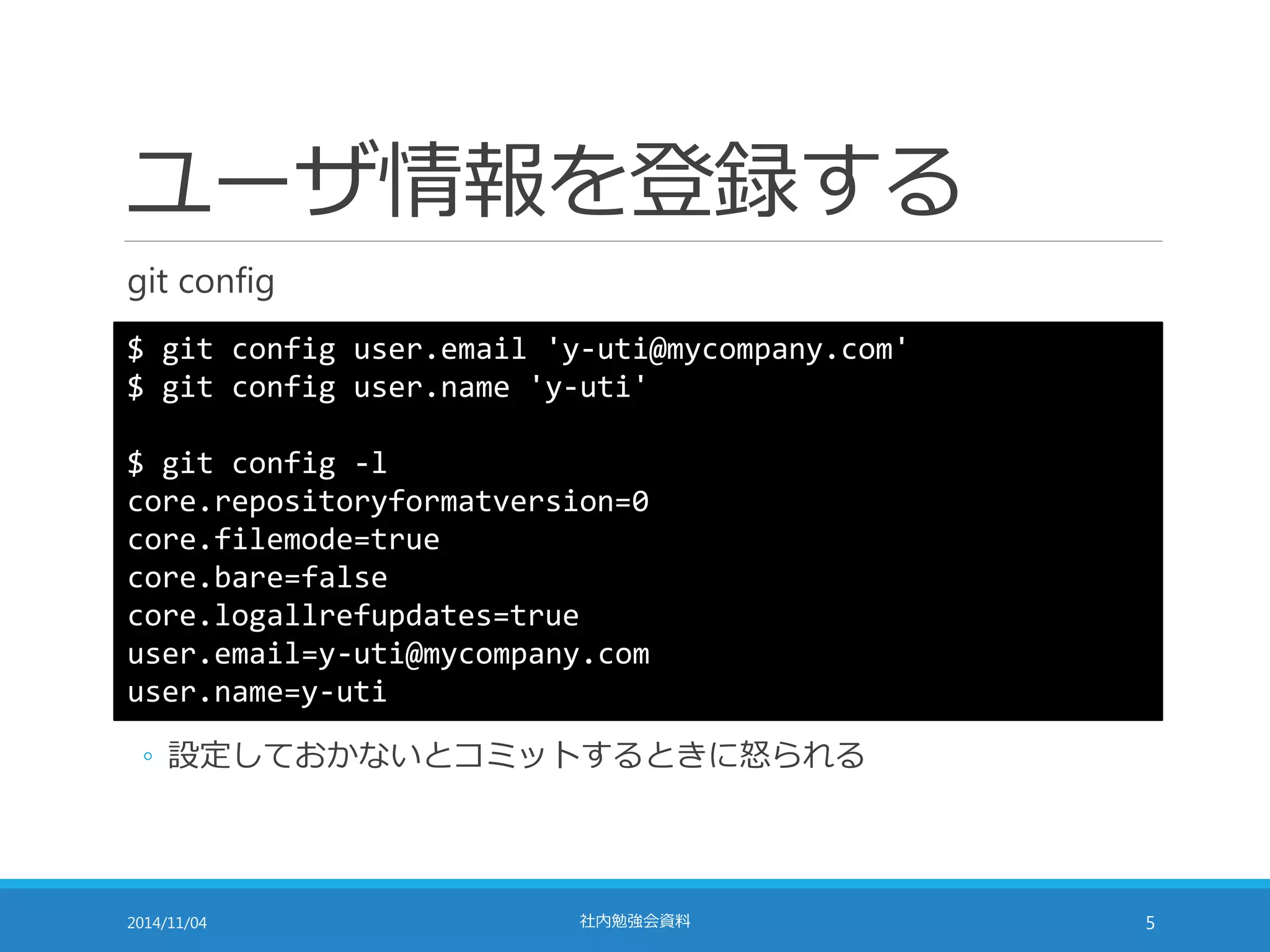 ユーザ情報を登録する 
git config 
$ git config user.email 'y-uti@mycompany.com' 
$ git config user.name 'y-uti' 
$ git config -l 
core.repositoryformatversion=0 
core.filemode=true 
core.bare=false 
core.logallrefupdates=true 
user.email=y-uti@mycompany.com 
user.name=y-uti 
◦ 設定しておかないとコミットするときに怒られる 
2014/11/04 社内勉強会資料5 
 
