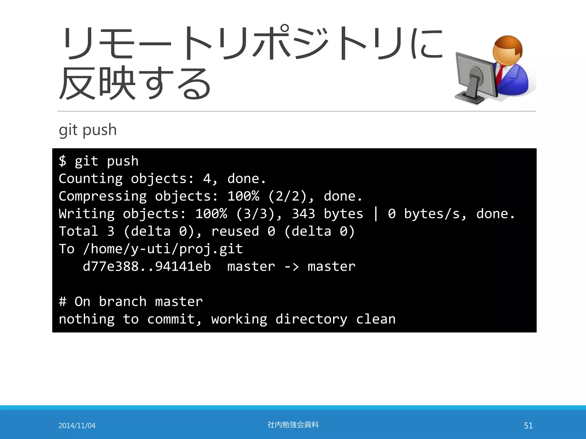 リモートリポジトリに 
反映する 
git push 
$ git push 
Counting objects: 4, done. 
Compressing objects: 100% (2/2), done. 
Writing objects: 100% (3/3), 343 bytes | 0 bytes/s, done. 
Total 3 (delta 0), reused 0 (delta 0) 
To /home/y-uti/proj.git 
d77e388..94141eb master -> master 
# On branch master 
nothing to commit, working directory clean 
2014/11/04 社内勉強会資料51 
 