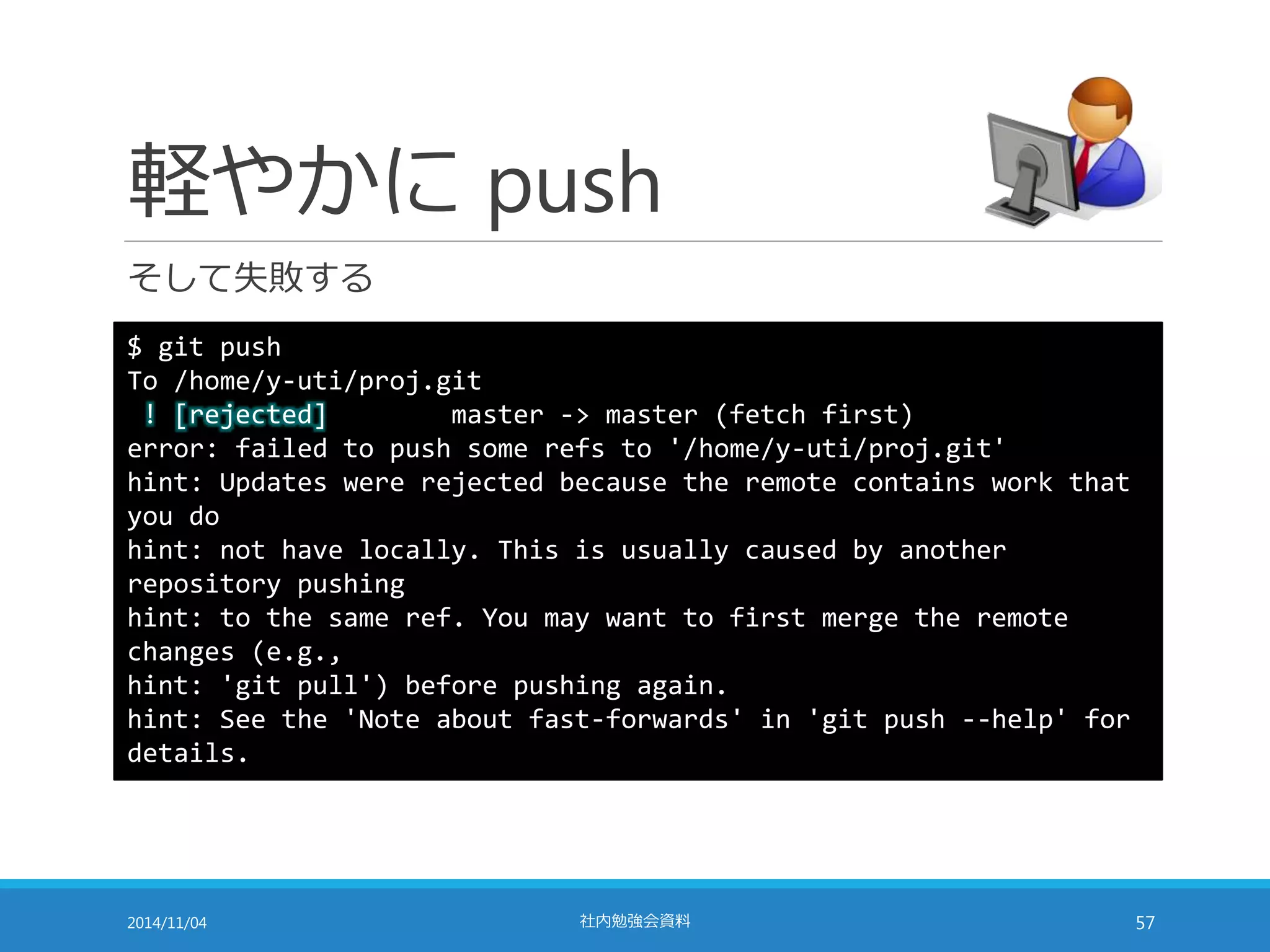 軽やかにpush 
そして失敗する 
$ git push 
To /home/y-uti/proj.git 
! [rejected] master -> master (fetch first) 
error: failed to push some refs to '/home/y-uti/proj.git' 
hint: Updates were rejected because the remote contains work that 
you do 
hint: not have locally. This is usually caused by another 
repository pushing 
hint: to the same ref. You may want to first merge the remote 
changes (e.g., 
hint: 'git pull') before pushing again. 
hint: See the 'Note about fast-forwards' in 'git push --help' for 
details. 
2014/11/04 社内勉強会資料57 
 
