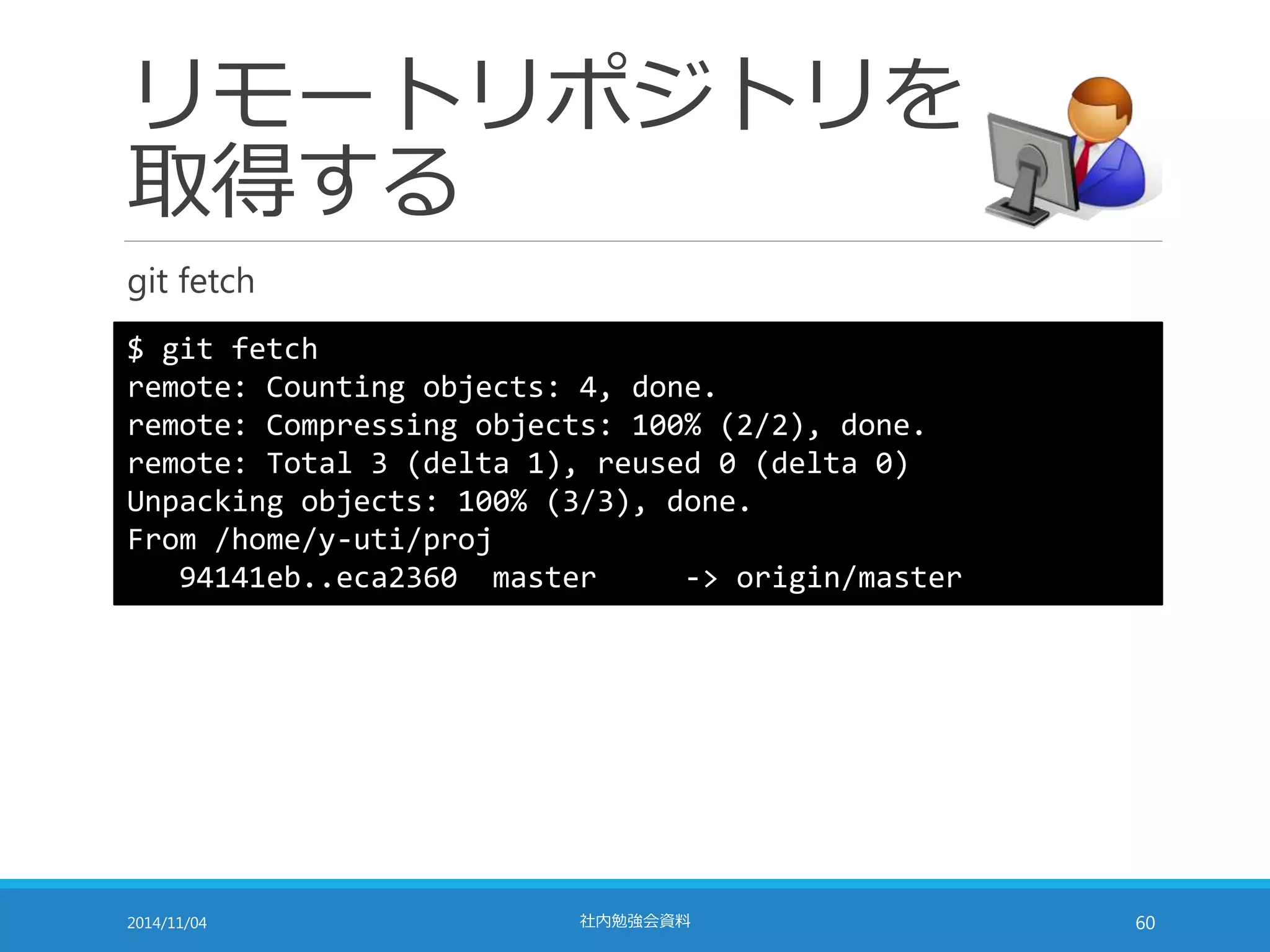 リモートリポジトリを 
取得する 
git fetch 
$ git fetch 
remote: Counting objects: 4, done. 
remote: Compressing objects: 100% (2/2), done. 
remote: Total 3 (delta 1), reused 0 (delta 0) 
Unpacking objects: 100% (3/3), done. 
From /home/y-uti/proj 
94141eb..eca2360 master -> origin/master 
2014/11/04 社内勉強会資料60 
 