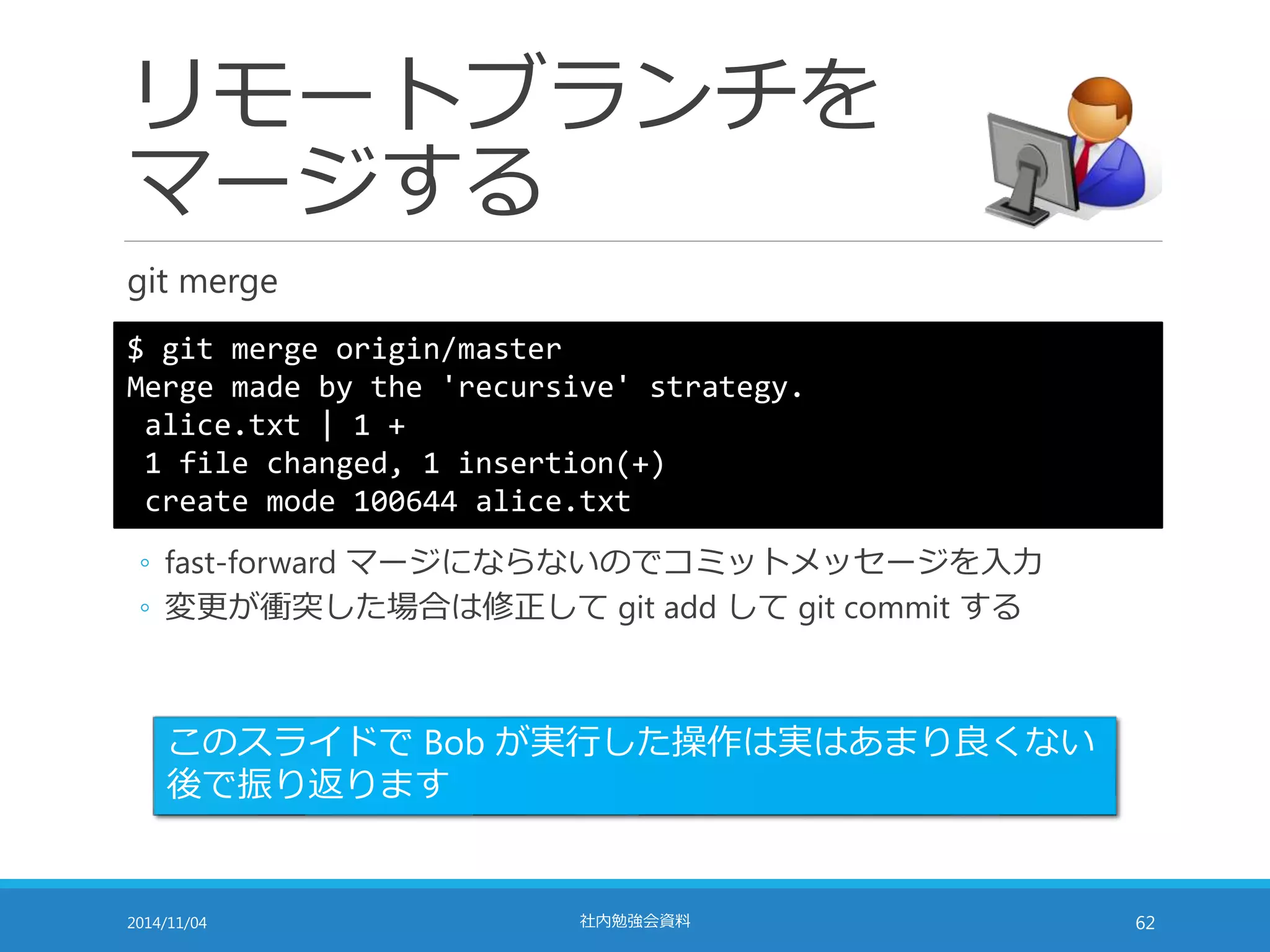 リモートブランチを 
マージする 
git merge 
$ git merge origin/master 
Merge made by the 'recursive' strategy. 
alice.txt | 1 + 
1 file changed, 1 insertion(+) 
create mode 100644 alice.txt 
◦ fast-forward マージにならないのでコミットメッセージを入力 
◦ 変更が衝突した場合は修正してgit add してgit commit する 
このスライドでBob が実行した操作は実はあまり良くない 
後で振り返ります 
2014/11/04 社内勉強会資料62 
 