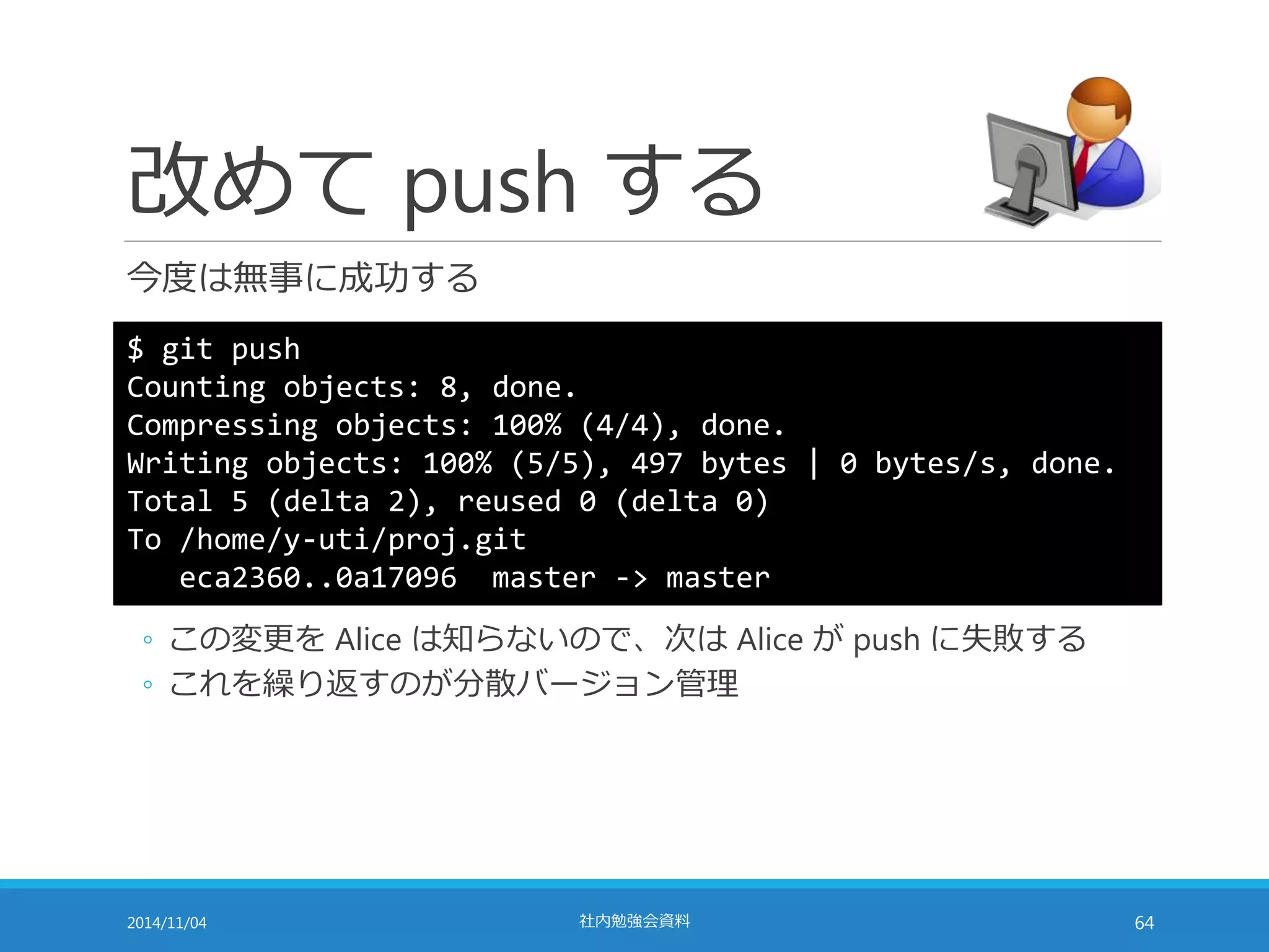 改めてpush する 
今度は無事に成功する 
$ git push 
Counting objects: 8, done. 
Compressing objects: 100% (4/4), done. 
Writing objects: 100% (5/5), 497 bytes | 0 bytes/s, done. 
Total 5 (delta 2), reused 0 (delta 0) 
To /home/y-uti/proj.git 
eca2360..0a17096 master -> master 
◦ この変更をAlice は知らないので、次はAlice がpush に失敗する 
◦ これを繰り返すのが分散バージョン管理 
2014/11/04 社内勉強会資料64 
 