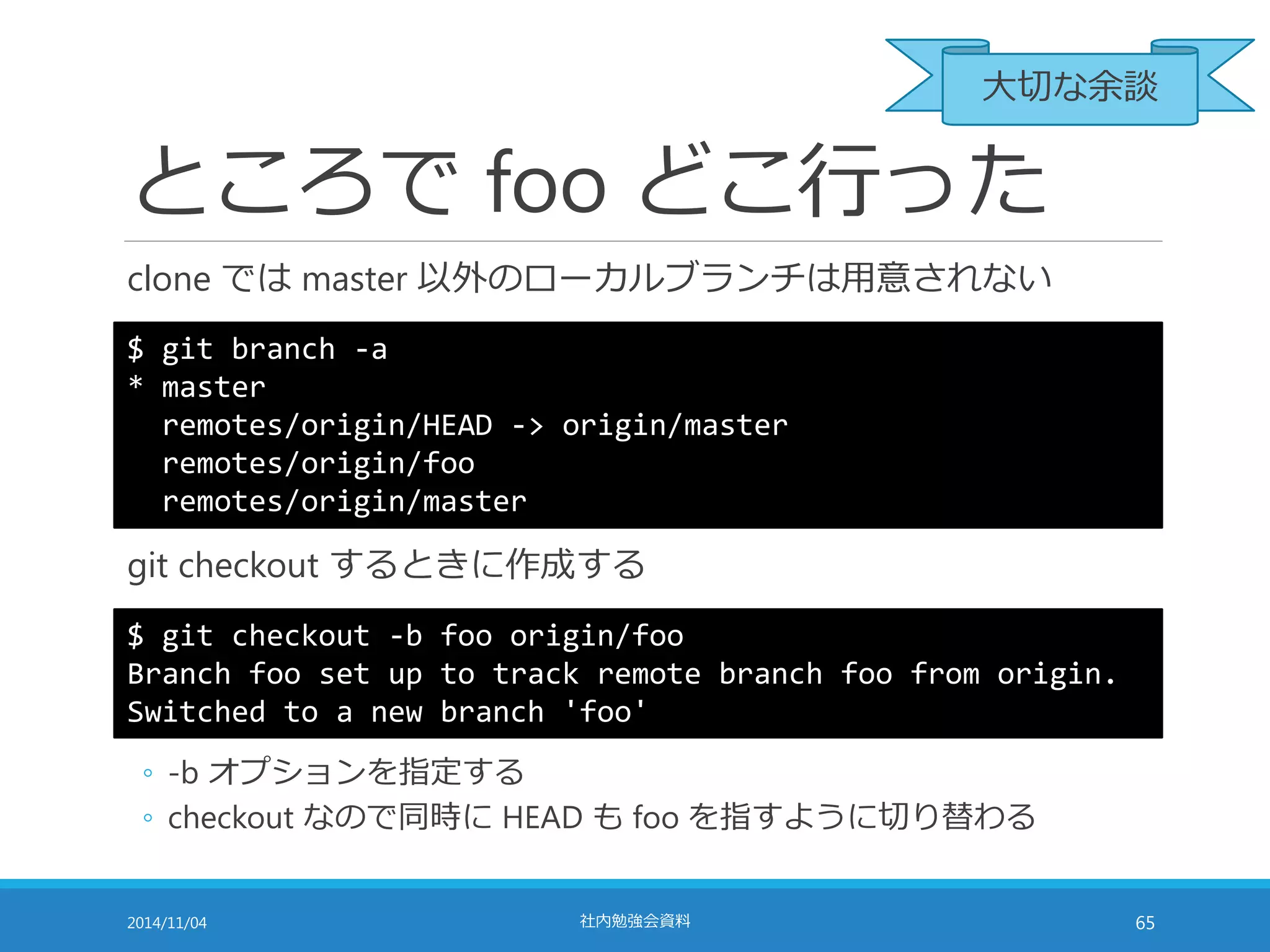 大切な余談 
ところでfoo どこ行った 
clone ではmaster 以外のローカルブランチは用意されない 
$ git branch -a 
* master 
remotes/origin/HEAD -> origin/master 
remotes/origin/foo 
remotes/origin/master 
git checkout するときに作成する 
$ git checkout -b foo origin/foo 
Branch foo set up to track remote branch foo from origin. 
Switched to a new branch 'foo' 
◦ -b オプションを指定する 
◦ checkout なので同時にHEAD もfoo を指すように切り替わる 
2014/11/04 社内勉強会資料65 
 