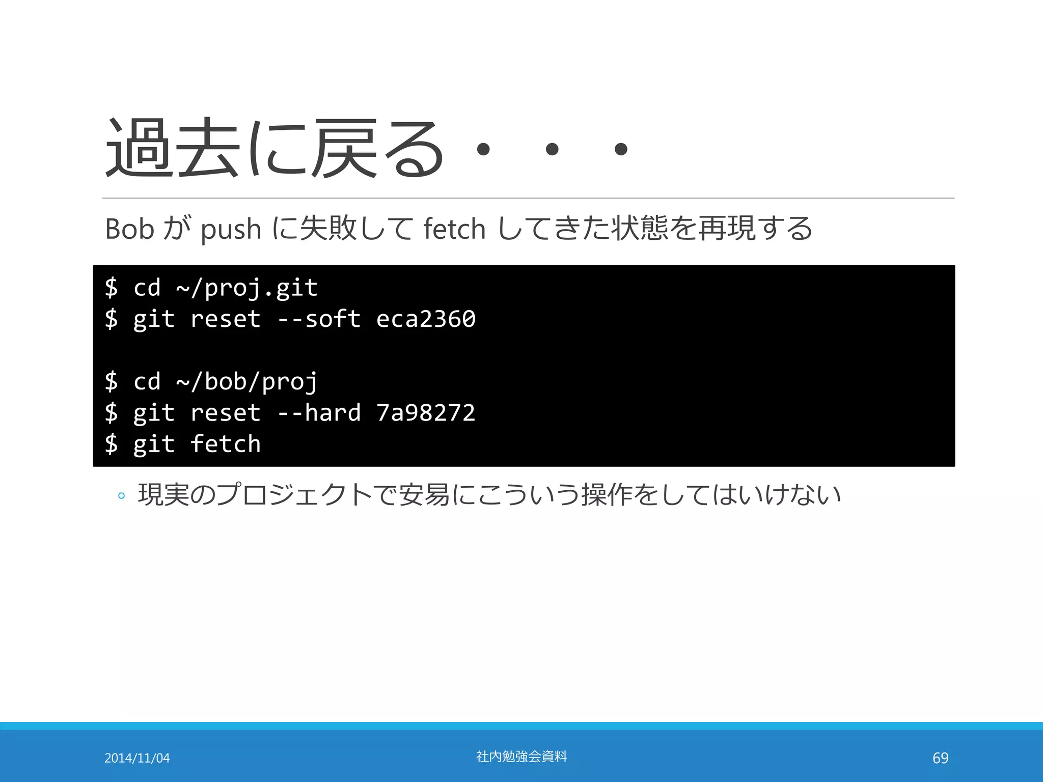過去に戻る・・・ 
Bob がpush に失敗してfetch してきた状態を再現する 
$ cd ~/proj.git 
$ git reset --soft eca2360 
$ cd ~/bob/proj 
$ git reset --hard 7a98272 
$ git fetch 
◦ 現実のプロジェクトで安易にこういう操作をしてはいけない 
2014/11/04 社内勉強会資料69 
 