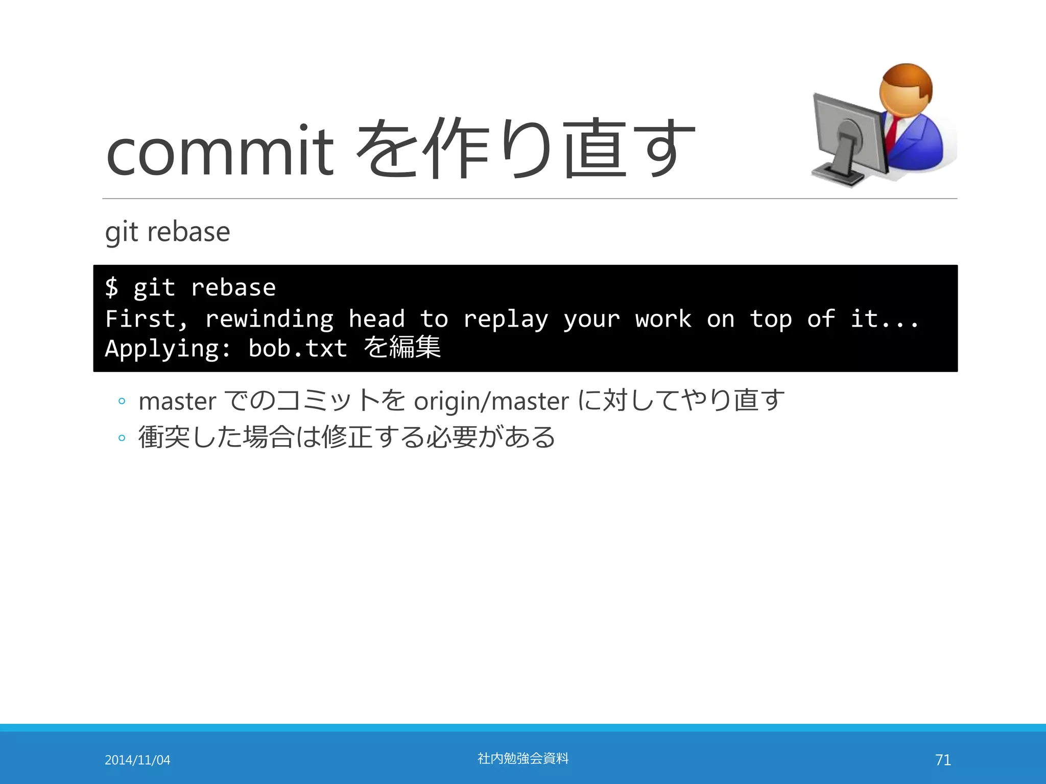 commit を作り直す 
git rebase 
$ git rebase 
First, rewinding head to replay your work on top of it... 
Applying: bob.txt を編集 
◦ master でのコミットをorigin/master に対してやり直す 
◦ 衝突した場合は修正する必要がある 
2014/11/04 社内勉強会資料71 
 