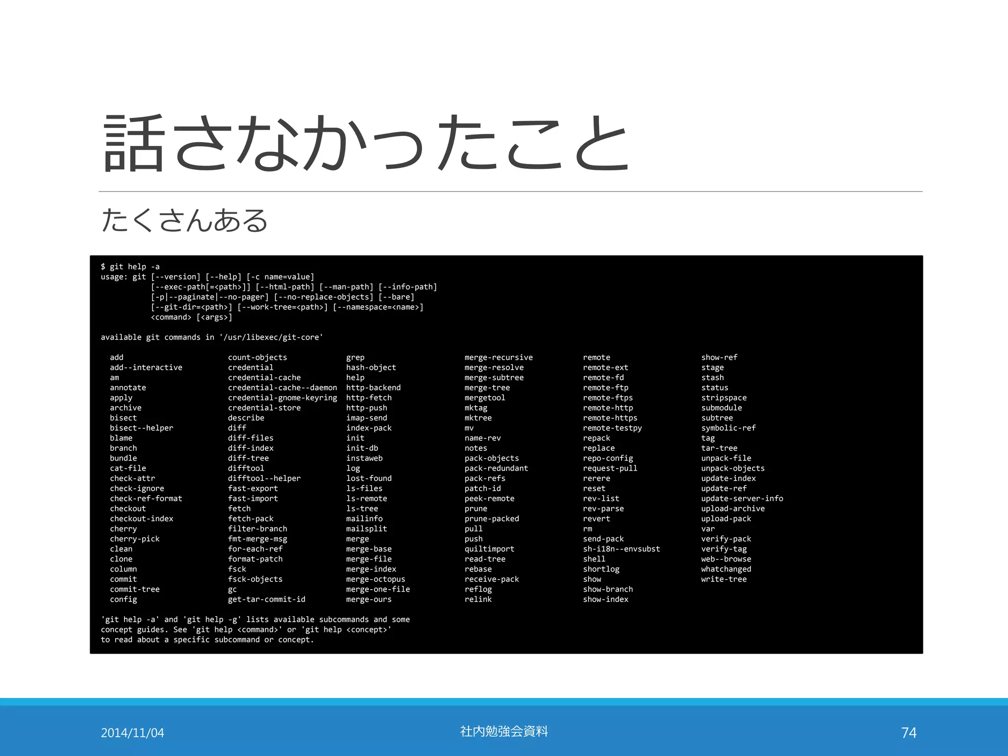 話さなかったこと 
たくさんある 
$ git help -a 
usage: git [--version] [--help] [-c name=value] 
[--exec-path[=<path>]] [--html-path] [--man-path] [--info-path] 
[-p|--paginate|--no-pager] [--no-replace-objects] [--bare] 
[--git-dir=<path>] [--work-tree=<path>] [--namespace=<name>] 
<command> [<args>] 
available git commands in '/usr/libexec/git-core' 
add count-objects grep merge-recursive remote show-ref 
add--interactive credential hash-object merge-resolve remote-ext stage 
am credential-cache help merge-subtree remote-fd stash 
annotate credential-cache--daemon http-backend merge-tree remote-ftp status 
apply credential-gnome-keyring http-fetch mergetool remote-ftps stripspace 
archive credential-store http-push mktag remote-http submodule 
bisect describe imap-send mktree remote-https subtree 
bisect--helper diff index-pack mv remote-testpy symbolic-ref 
blame diff-files init name-rev repack tag 
branch diff-index init-db notes replace tar-tree 
bundle diff-tree instaweb pack-objects repo-config unpack-file 
cat-file difftool log pack-redundant request-pull unpack-objects 
check-attr difftool--helper lost-found pack-refs rerere update-index 
check-ignore fast-export ls-files patch-id reset update-ref 
check-ref-format fast-import ls-remote peek-remote rev-list update-server-info 
checkout fetch ls-tree prune rev-parse upload-archive 
checkout-index fetch-pack mailinfo prune-packed revert upload-pack 
cherry filter-branch mailsplit pull rm var 
cherry-pick fmt-merge-msg merge push send-pack verify-pack 
clean for-each-ref merge-base quiltimport sh-i18n--envsubst verify-tag 
clone format-patch merge-file read-tree shell web--browse 
column fsck merge-index rebase shortlog whatchanged 
commit fsck-objects merge-octopus receive-pack show write-tree 
commit-tree gc merge-one-file reflog show-branch 
config get-tar-commit-id merge-ours relink show-index 
'git help -a' and 'git help -g' lists available subcommands and some 
concept guides. See 'git help <command>' or 'git help <concept>' 
to read about a specific subcommand or concept. 
2014/11/04 社内勉強会資料74 
 