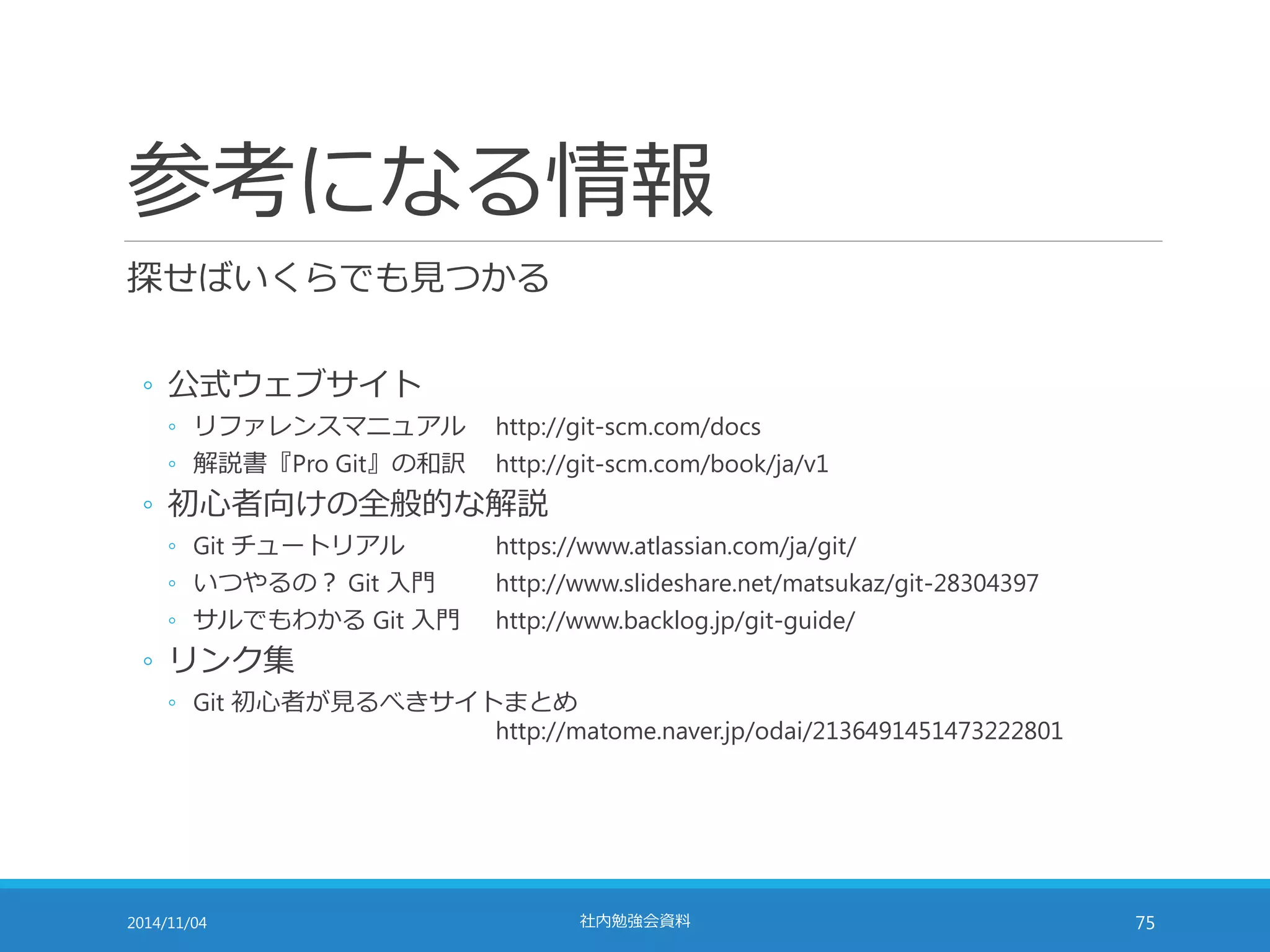 参考になる情報 
探せばいくらでも見つかる 
◦ 公式ウェブサイト 
◦ リファレンスマニュアルhttp://git-scm.com/docs 
◦ 解説書『Pro Git』の和訳http://git-scm.com/book/ja/v1 
◦ 初心者向けの全般的な解説 
◦ Git チュートリアルhttps://www.atlassian.com/ja/git/ 
◦ いつやるの？ Git 入門http://www.slideshare.net/matsukaz/git-28304397 
◦ サルでもわかるGit 入門http://www.backlog.jp/git-guide/ 
◦ リンク集 
◦ Git 初心者が見るべきサイトまとめ 
http://matome.naver.jp/odai/2136491451473222801 
2014/11/04 社内勉強会資料75 

