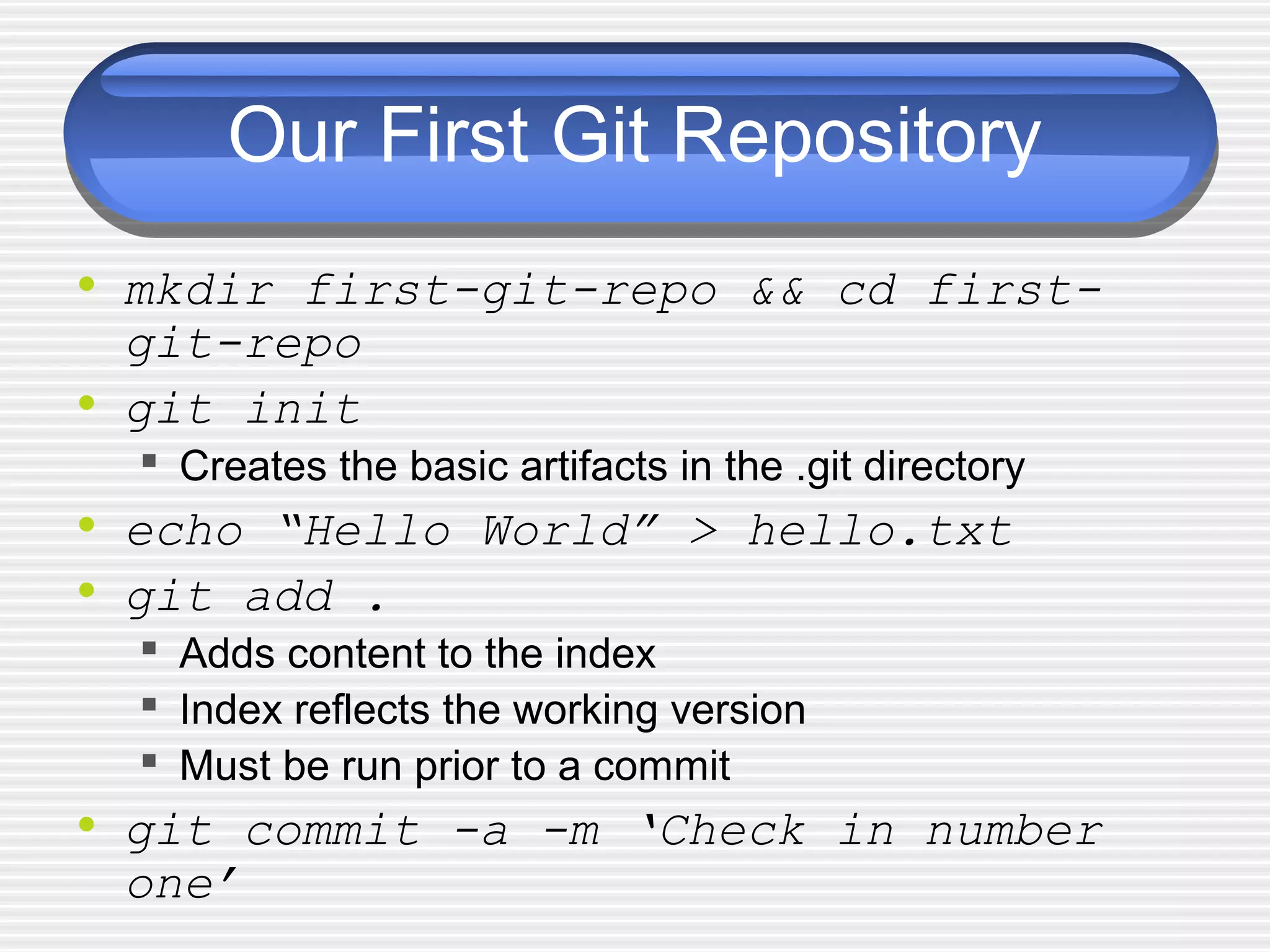Our First Git Repository
• mkdir first-git-repo && cd first-
git-repo
• git init
 Creates the basic artifacts in the .git directory
• echo “Hello World” > hello.txt
• git add .
 Adds content to the index
 Index reflects the working version
 Must be run prior to a commit
• git commit -a -m ‘Check in number
one’
 