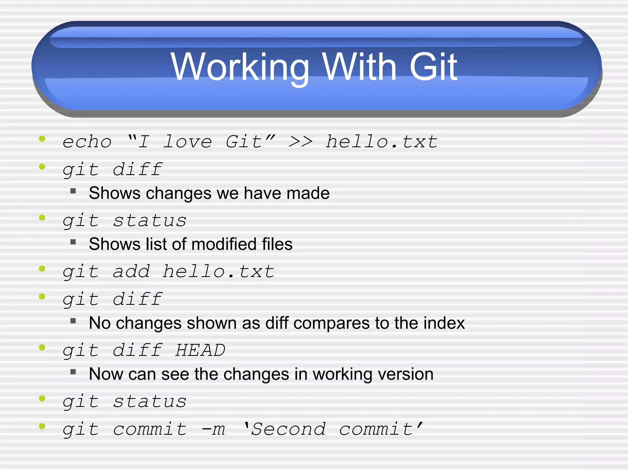 Working With Git
• echo “I love Git” >> hello.txt
• git diff
 Shows changes we have made
• git status
 Shows list of modified files
• git add hello.txt
• git diff
 No changes shown as diff compares to the index
• git diff HEAD
 Now can see the changes in working version
• git status
• git commit -m ‘Second commit’
 