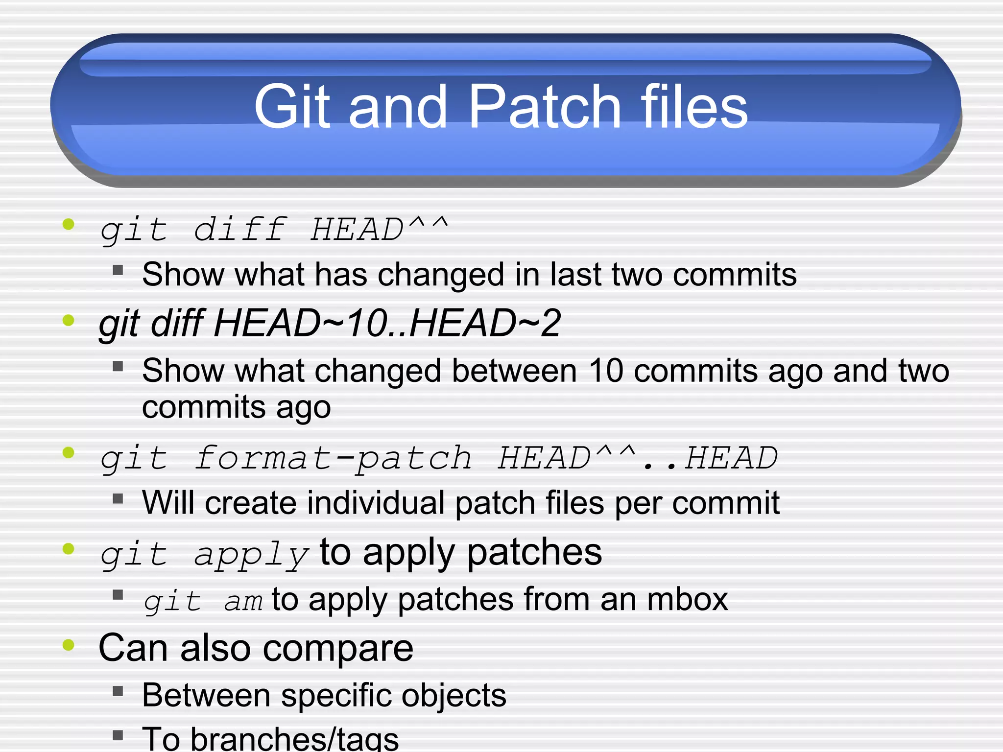 Git and Patch files
• git diff HEAD^^
 Show what has changed in last two commits
• git diff HEAD~10..HEAD~2
 Show what changed between 10 commits ago and two
commits ago
• git format-patch HEAD^^..HEAD
 Will create individual patch files per commit
• git apply to apply patches
 git am to apply patches from an mbox
• Can also compare
 Between specific objects
 To branches/tags
 