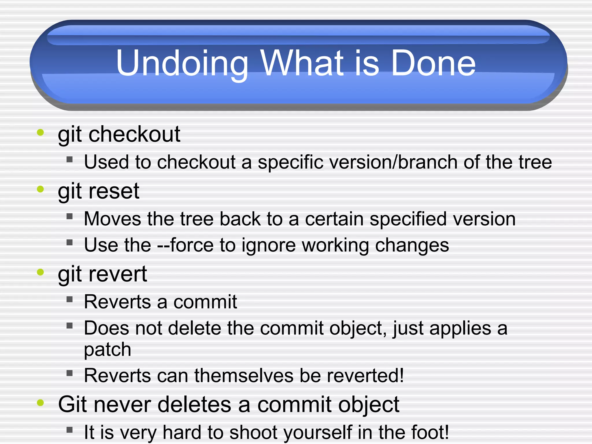Undoing What is Done
• git checkout
 Used to checkout a specific version/branch of the tree
• git reset
 Moves the tree back to a certain specified version
 Use the --force to ignore working changes
• git revert
 Reverts a commit
 Does not delete the commit object, just applies a
patch
 Reverts can themselves be reverted!
• Git never deletes a commit object
 It is very hard to shoot yourself in the foot!
 