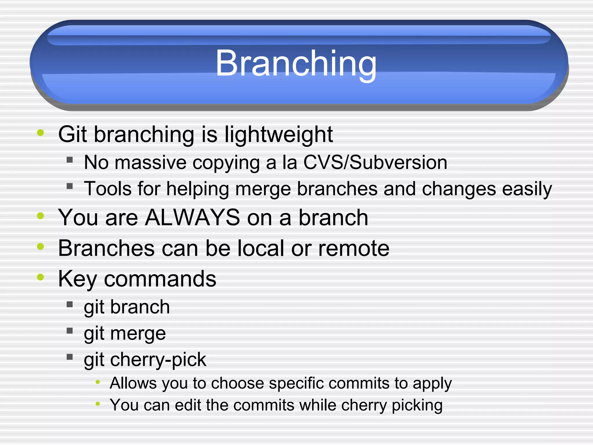 Branching
• Git branching is lightweight
 No massive copying a la CVS/Subversion
 Tools for helping merge branches and changes easily
• You are ALWAYS on a branch
• Branches can be local or remote
• Key commands
 git branch
 git merge
 git cherry-pick
• Allows you to choose specific commits to apply
• You can edit the commits while cherry picking
 