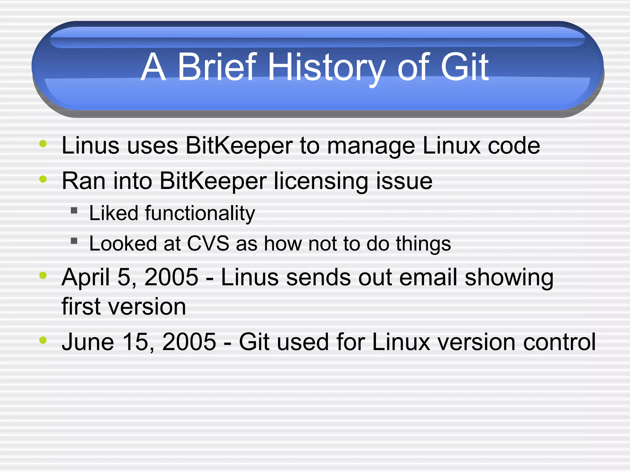 A Brief History of Git
• Linus uses BitKeeper to manage Linux code
• Ran into BitKeeper licensing issue
 Liked functionality
 Looked at CVS as how not to do things
• April 5, 2005 - Linus sends out email showing
first version
• June 15, 2005 - Git used for Linux version control
 