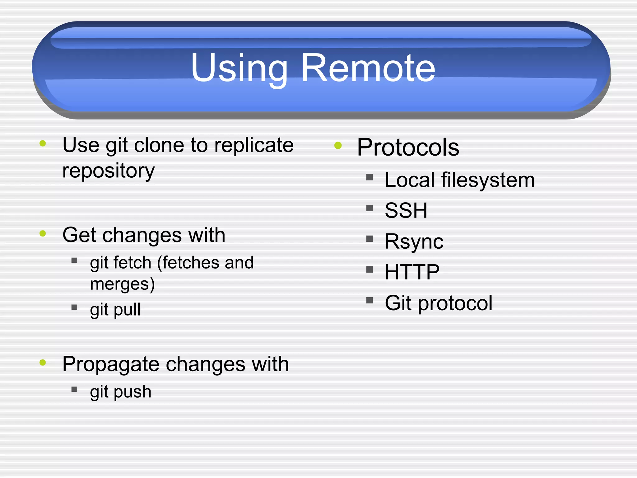 Using Remote
• Use git clone to replicate
repository
• Get changes with
 git fetch (fetches and
merges)
 git pull
• Propagate changes with
 git push
• Protocols
 Local filesystem
 SSH
 Rsync
 HTTP
 Git protocol
 