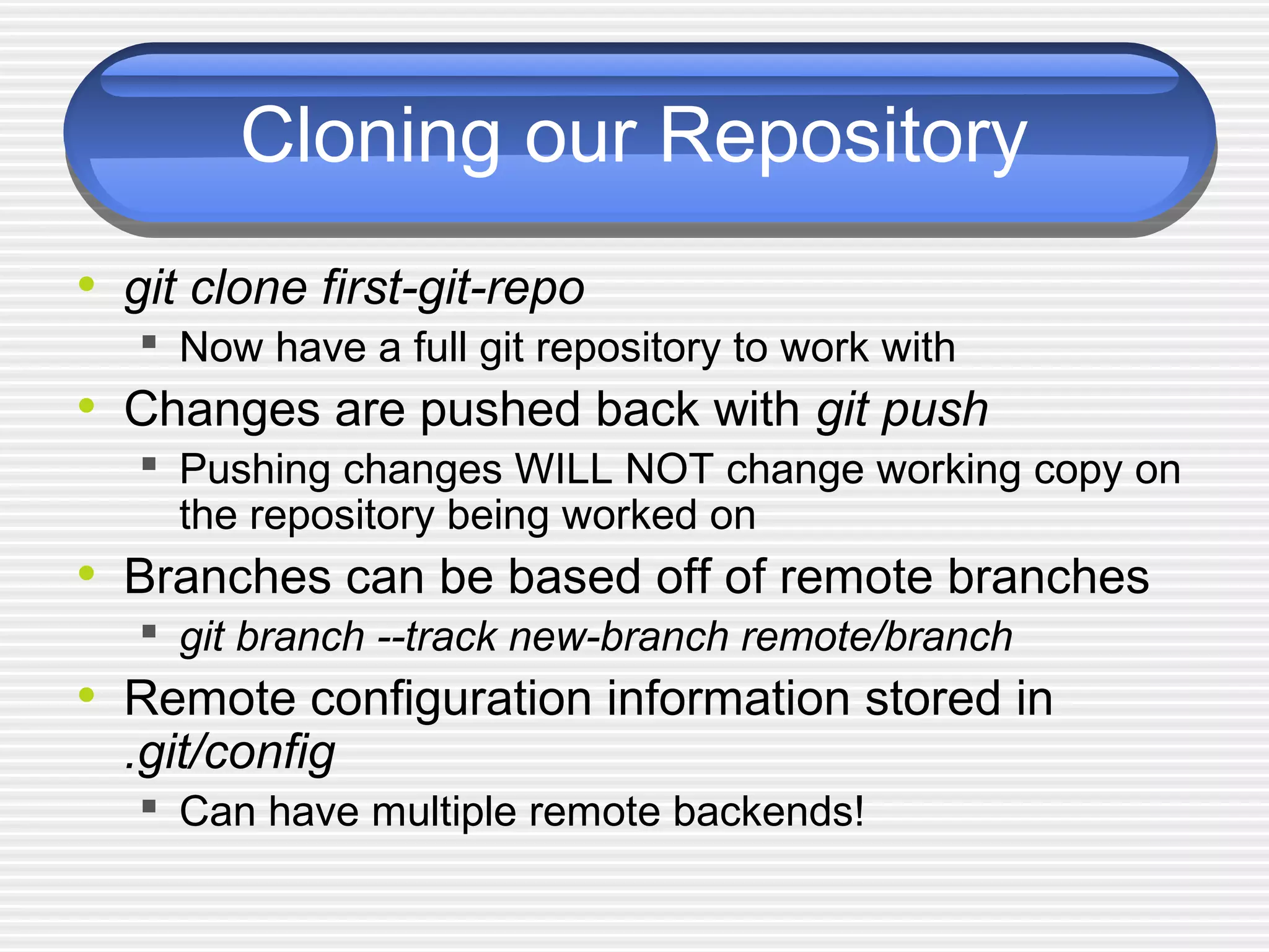 Cloning our Repository
• git clone first-git-repo
 Now have a full git repository to work with
• Changes are pushed back with git push
 Pushing changes WILL NOT change working copy on
the repository being worked on
• Branches can be based off of remote branches
 git branch --track new-branch remote/branch
• Remote configuration information stored in
.git/config
 Can have multiple remote backends!
 