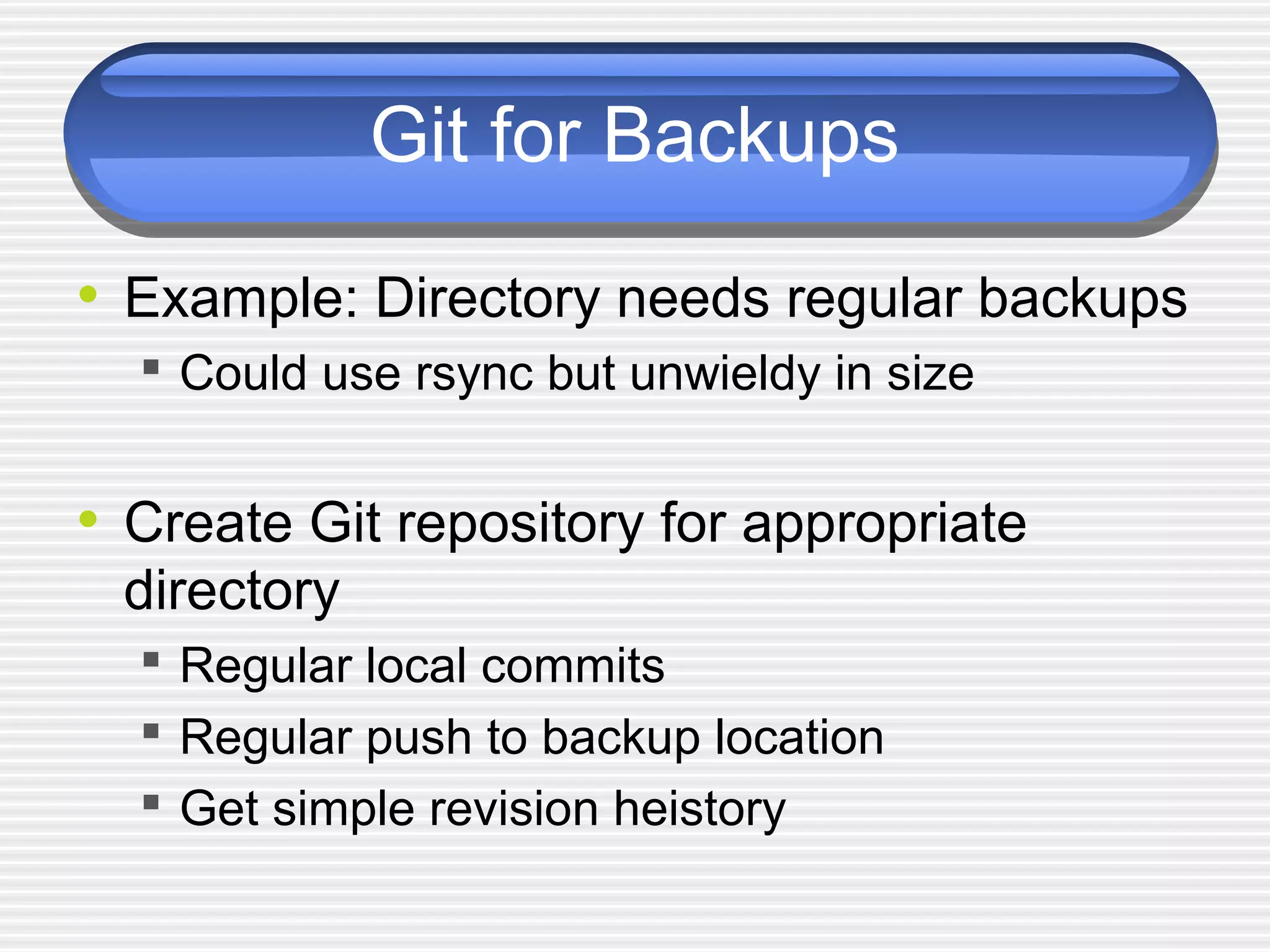 Git for Backups
• Example: Directory needs regular backups
 Could use rsync but unwieldy in size
• Create Git repository for appropriate
directory
 Regular local commits
 Regular push to backup location
 Get simple revision heistory
 