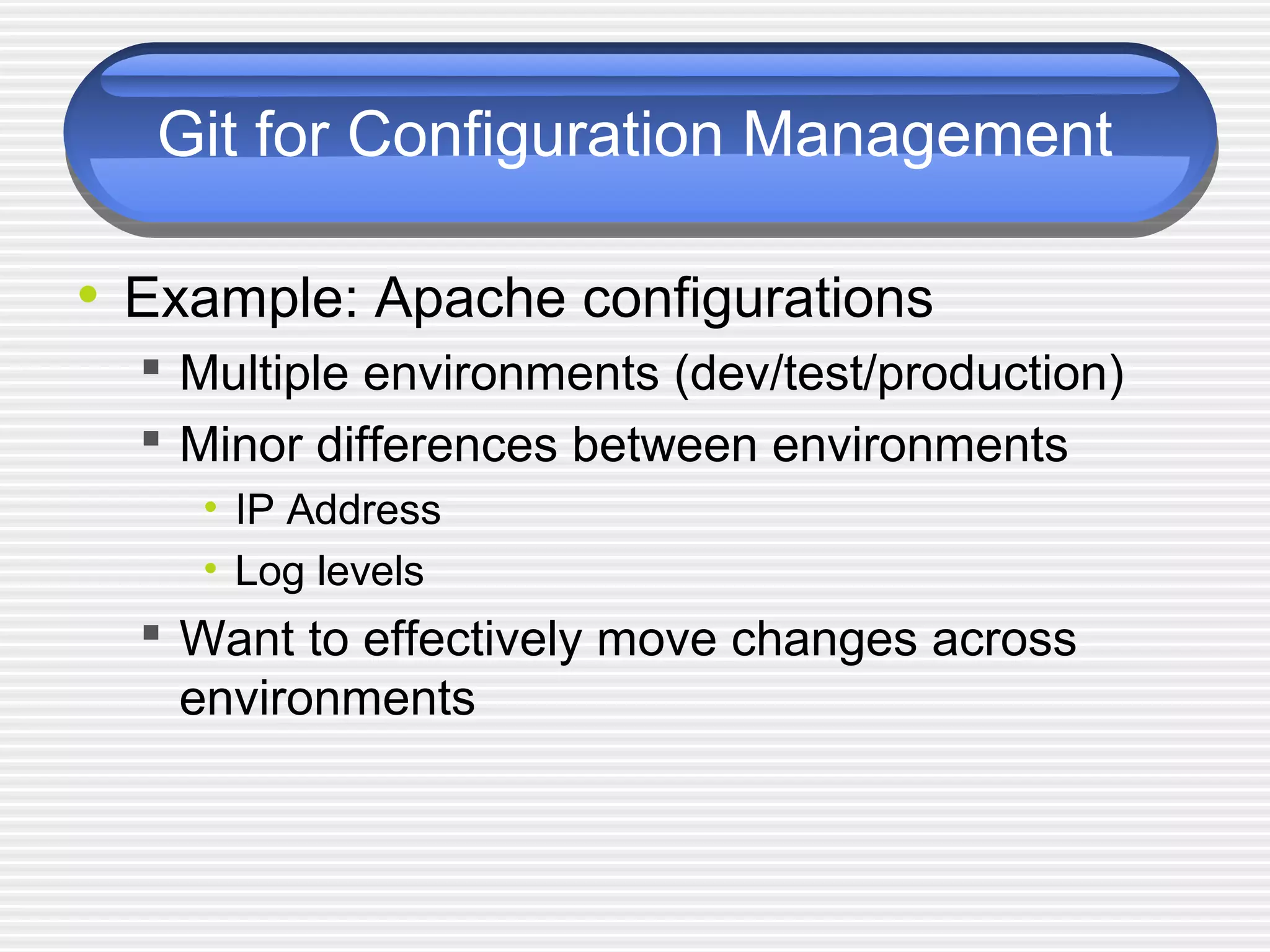Git for Configuration Management
• Example: Apache configurations
 Multiple environments (dev/test/production)
 Minor differences between environments
• IP Address
• Log levels
 Want to effectively move changes across
environments
 