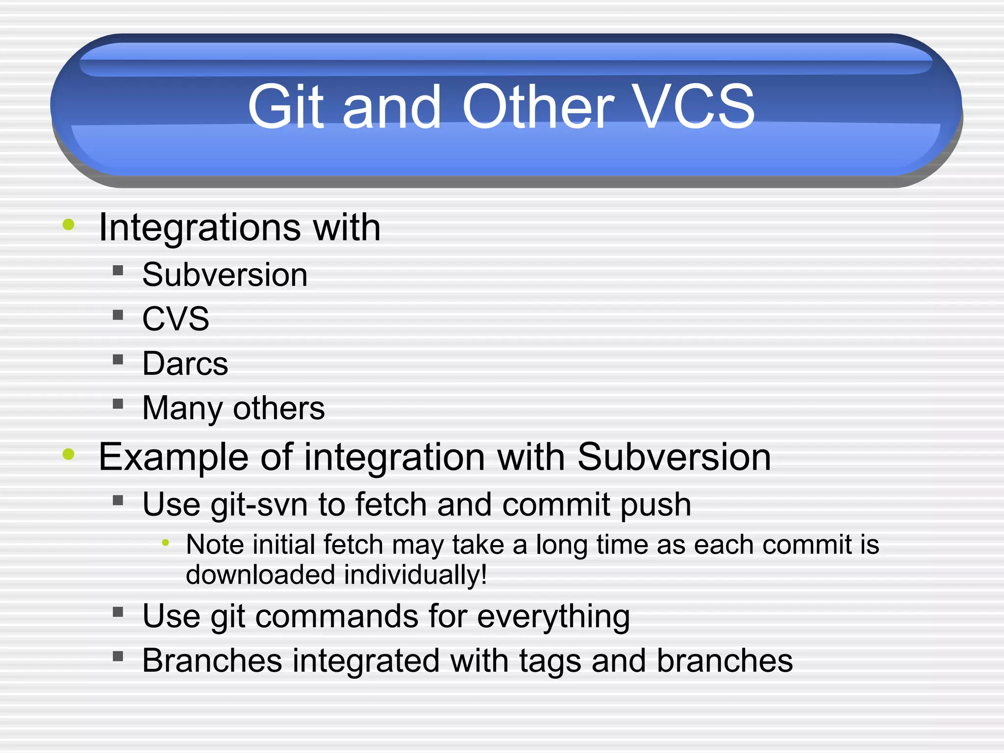 Git and Other VCS
• Integrations with
 Subversion
 CVS
 Darcs
 Many others
• Example of integration with Subversion
 Use git-svn to fetch and commit push
• Note initial fetch may take a long time as each commit is
downloaded individually!
 Use git commands for everything
 Branches integrated with tags and branches
 