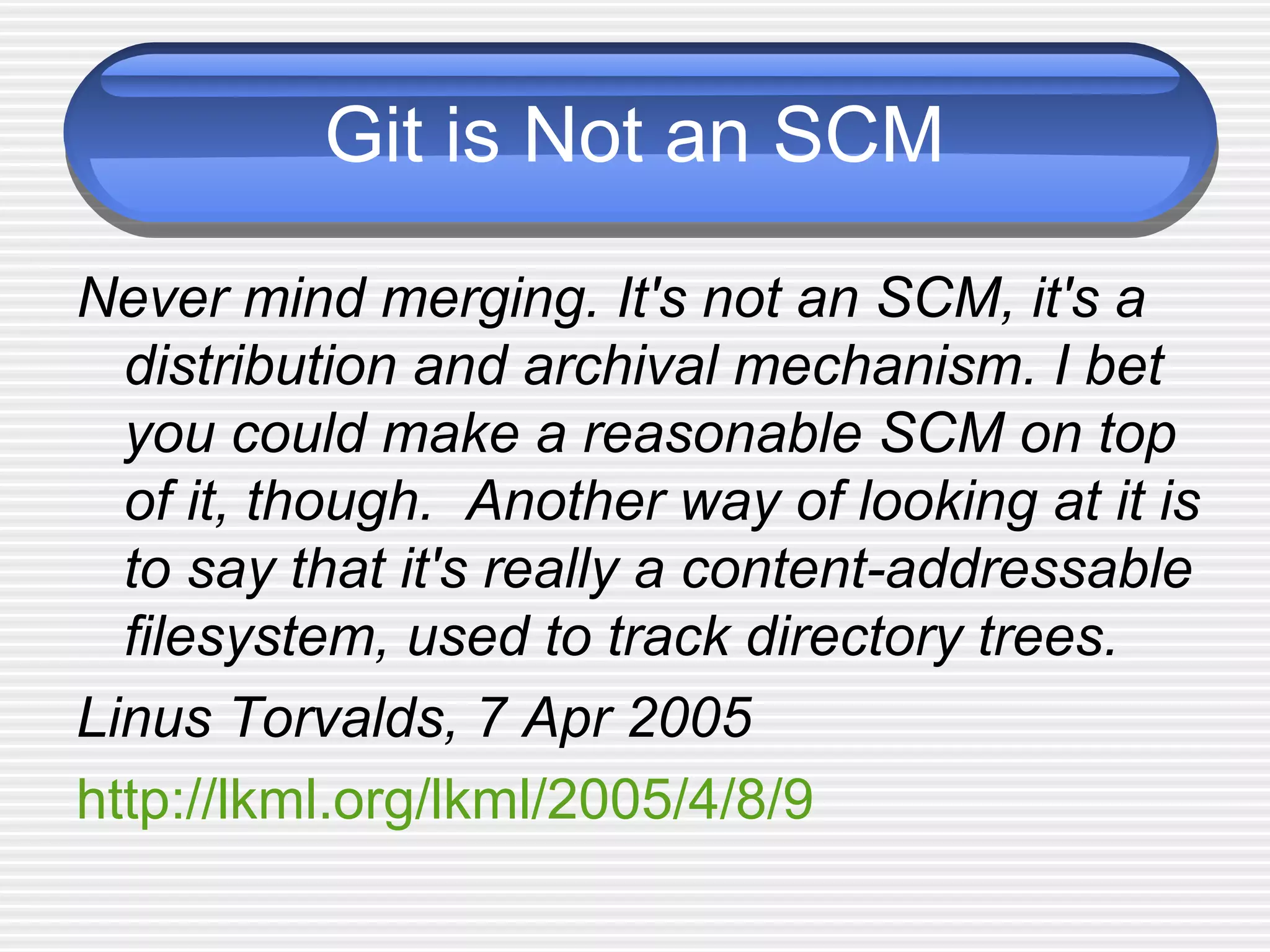 Git is Not an SCM
Never mind merging. It's not an SCM, it's a
distribution and archival mechanism. I bet
you could make a reasonable SCM on top
of it, though. Another way of looking at it is
to say that it's really a content-addressable
filesystem, used to track directory trees.
Linus Torvalds, 7 Apr 2005
http://lkml.org/lkml/2005/4/8/9
 