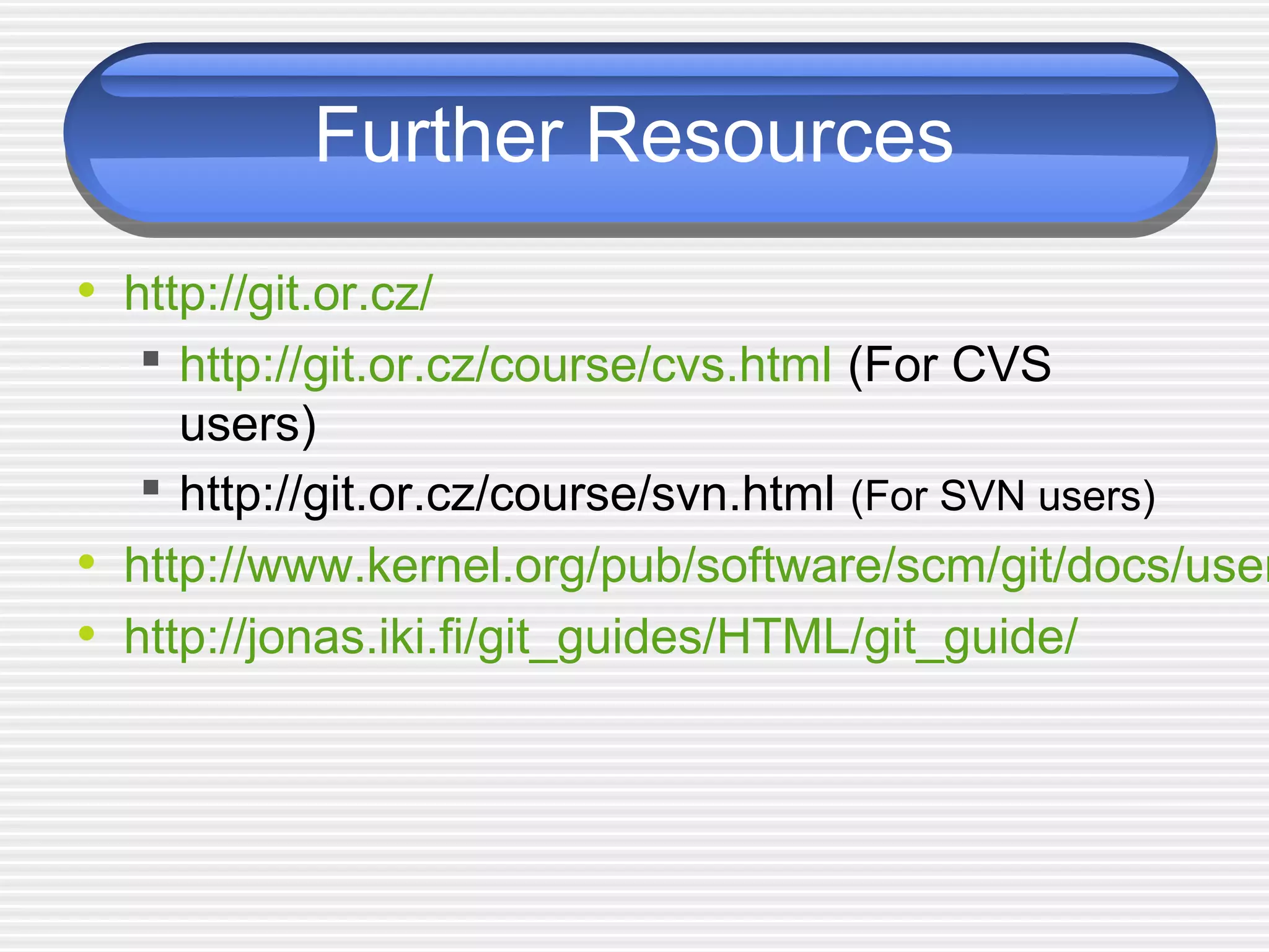 Further Resources
• http://git.or.cz/
 http://git.or.cz/course/cvs.html (For CVS
users)
 http://git.or.cz/course/svn.html (For SVN users)
• http://www.kernel.org/pub/software/scm/git/docs/user
• http://jonas.iki.fi/git_guides/HTML/git_guide/
 