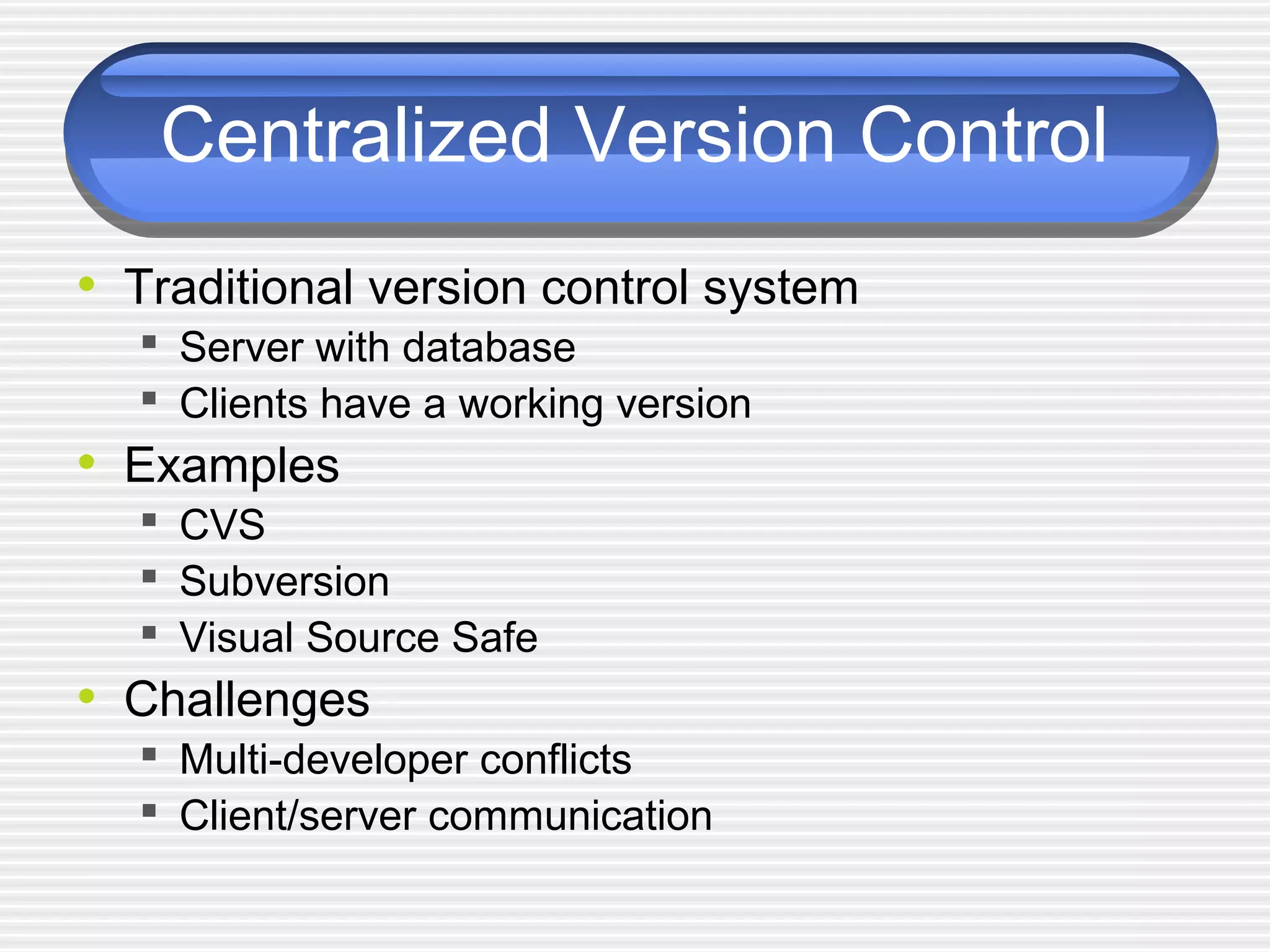 Centralized Version Control
• Traditional version control system
 Server with database
 Clients have a working version
• Examples
 CVS
 Subversion
 Visual Source Safe
• Challenges
 Multi-developer conflicts
 Client/server communication
 
