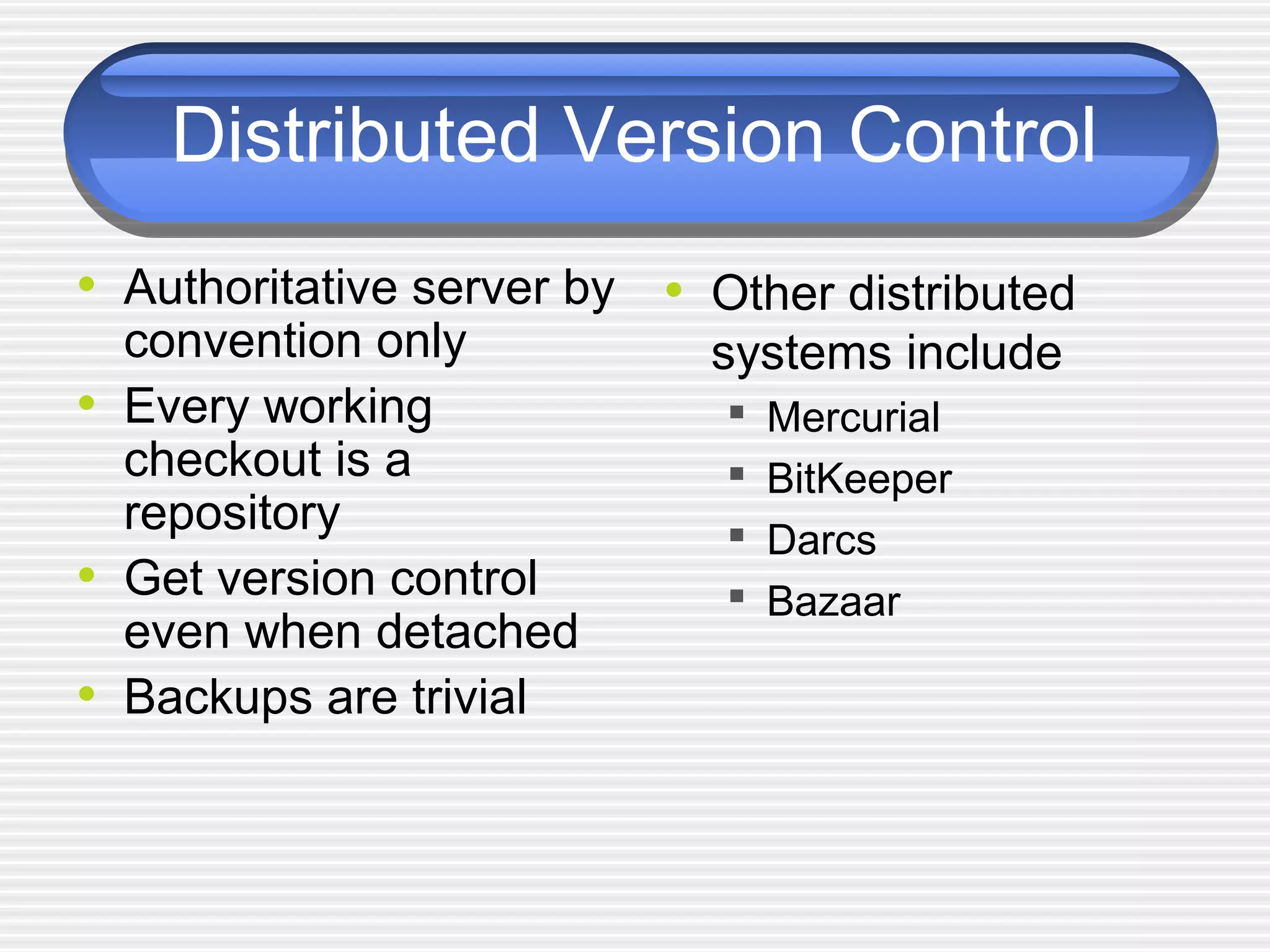 Distributed Version Control
• Authoritative server by
convention only
• Every working
checkout is a
repository
• Get version control
even when detached
• Backups are trivial
• Other distributed
systems include
 Mercurial
 BitKeeper
 Darcs
 Bazaar
 