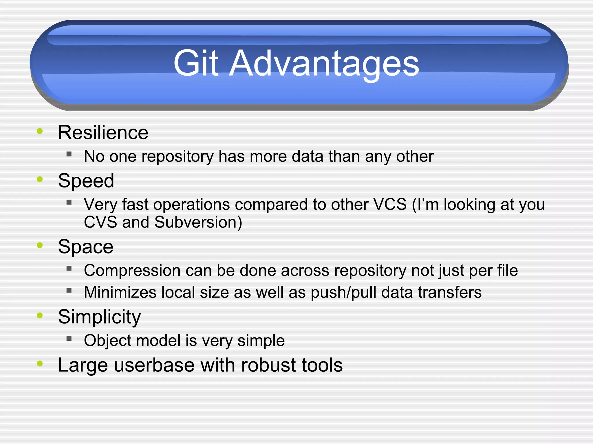 Git Advantages
• Resilience
 No one repository has more data than any other
• Speed
 Very fast operations compared to other VCS (I’m looking at you
CVS and Subversion)
• Space
 Compression can be done across repository not just per file
 Minimizes local size as well as push/pull data transfers
• Simplicity
 Object model is very simple
• Large userbase with robust tools
 