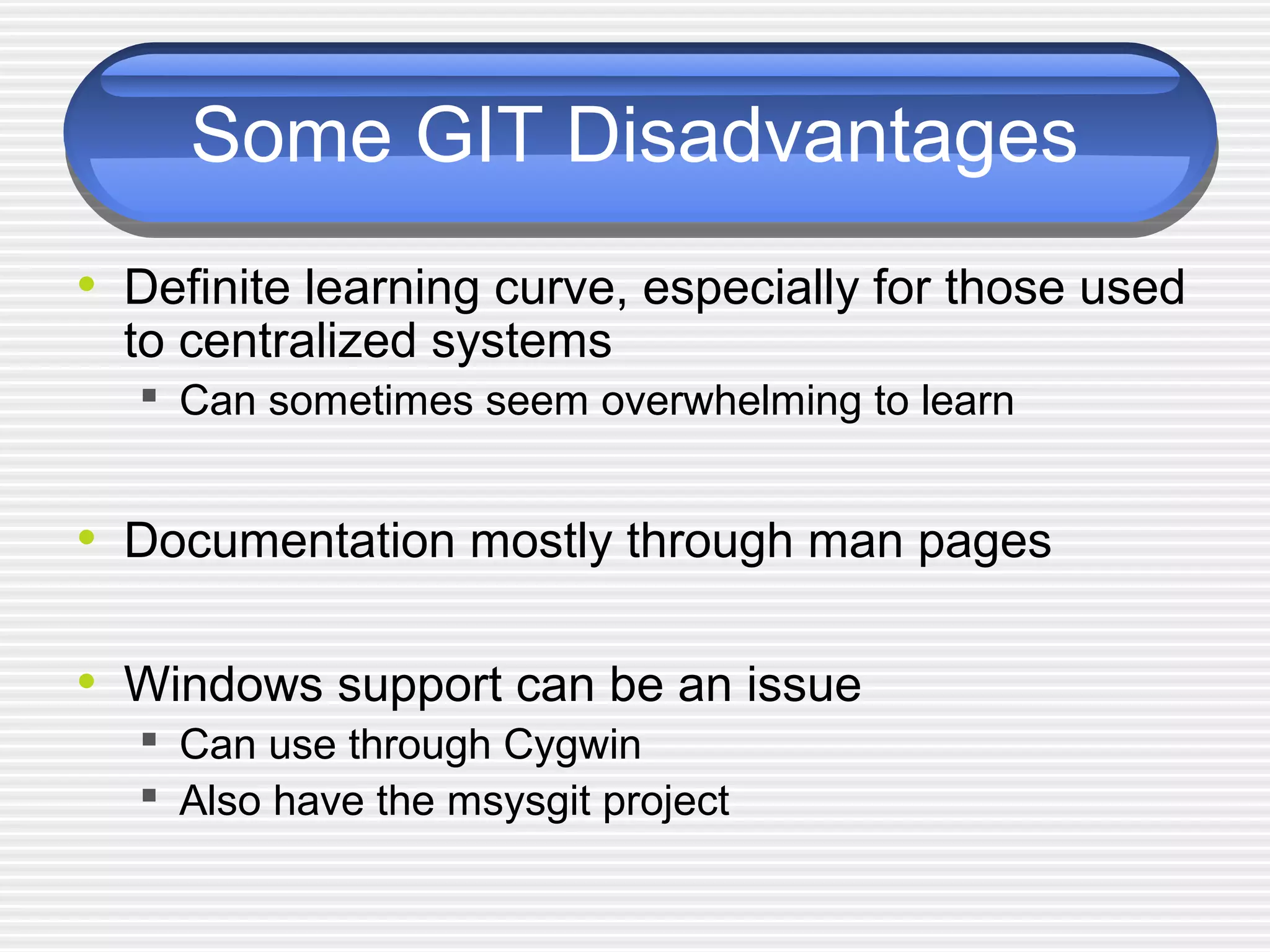 Some GIT Disadvantages
• Definite learning curve, especially for those used
to centralized systems
 Can sometimes seem overwhelming to learn
• Documentation mostly through man pages
• Windows support can be an issue
 Can use through Cygwin
 Also have the msysgit project
 