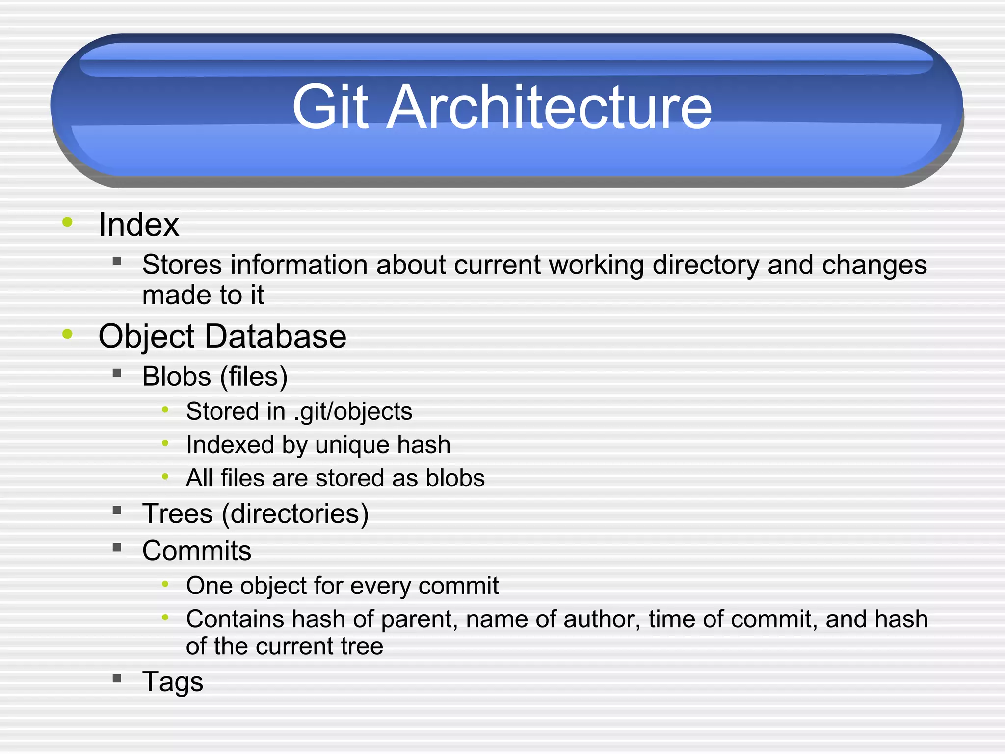 Git Architecture
• Index
 Stores information about current working directory and changes
made to it
• Object Database
 Blobs (files)
• Stored in .git/objects
• Indexed by unique hash
• All files are stored as blobs
 Trees (directories)
 Commits
• One object for every commit
• Contains hash of parent, name of author, time of commit, and hash
of the current tree
 Tags
 