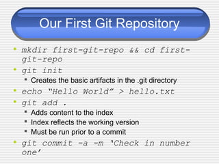 Our First Git Repository
• mkdir first-git-repo && cd first-
git-repo
• git init
 Creates the basic artifacts in the .git directory
• echo “Hello World” > hello.txt
• git add .
 Adds content to the index
 Index reflects the working version
 Must be run prior to a commit
• git commit -a -m ‘Check in number
one’
 