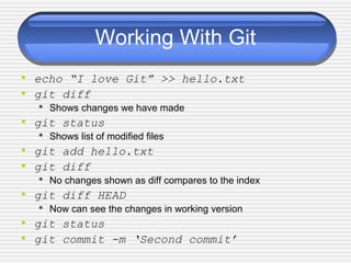 Working With Git
• echo “I love Git” >> hello.txt
• git diff
 Shows changes we have made
• git status
 Shows list of modified files
• git add hello.txt
• git diff
 No changes shown as diff compares to the index
• git diff HEAD
 Now can see the changes in working version
• git status
• git commit -m ‘Second commit’
 