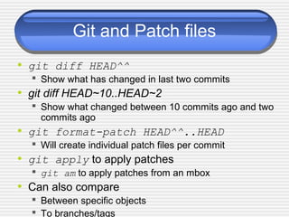 Git and Patch files
• git diff HEAD^^
 Show what has changed in last two commits
• git diff HEAD~10..HEAD~2
 Show what changed between 10 commits ago and two
commits ago
• git format-patch HEAD^^..HEAD
 Will create individual patch files per commit
• git apply to apply patches
 git am to apply patches from an mbox
• Can also compare
 Between specific objects
 To branches/tags
 