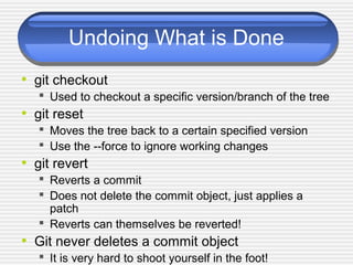 Undoing What is Done
• git checkout
 Used to checkout a specific version/branch of the tree
• git reset
 Moves the tree back to a certain specified version
 Use the --force to ignore working changes
• git revert
 Reverts a commit
 Does not delete the commit object, just applies a
patch
 Reverts can themselves be reverted!
• Git never deletes a commit object
 It is very hard to shoot yourself in the foot!
 