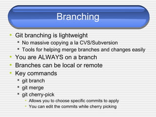 Branching
• Git branching is lightweight
 No massive copying a la CVS/Subversion
 Tools for helping merge branches and changes easily
• You are ALWAYS on a branch
• Branches can be local or remote
• Key commands
 git branch
 git merge
 git cherry-pick
• Allows you to choose specific commits to apply
• You can edit the commits while cherry picking
 