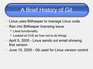 A Brief History of Git
• Linus uses BitKeeper to manage Linux code
• Ran into BitKeeper licensing issue
 Liked functionality
 Looked at CVS as how not to do things
• April 5, 2005 - Linus sends out email showing
first version
• June 15, 2005 - Git used for Linux version control
 