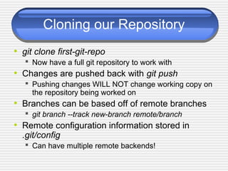 Cloning our Repository
• git clone first-git-repo
 Now have a full git repository to work with
• Changes are pushed back with git push
 Pushing changes WILL NOT change working copy on
the repository being worked on
• Branches can be based off of remote branches
 git branch --track new-branch remote/branch
• Remote configuration information stored in
.git/config
 Can have multiple remote backends!
 