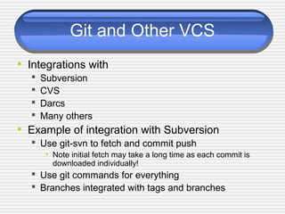 Git and Other VCS
• Integrations with
 Subversion
 CVS
 Darcs
 Many others
• Example of integration with Subversion
 Use git-svn to fetch and commit push
• Note initial fetch may take a long time as each commit is
downloaded individually!
 Use git commands for everything
 Branches integrated with tags and branches
 