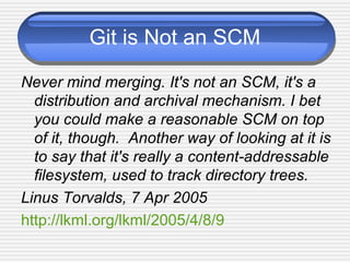 Git is Not an SCM
Never mind merging. It's not an SCM, it's a
distribution and archival mechanism. I bet
you could make a reasonable SCM on top
of it, though. Another way of looking at it is
to say that it's really a content-addressable
filesystem, used to track directory trees.
Linus Torvalds, 7 Apr 2005
http://lkml.org/lkml/2005/4/8/9
 