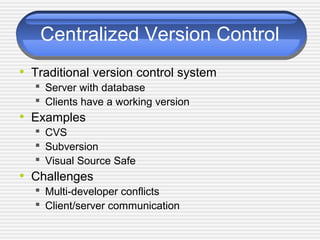 Centralized Version Control
• Traditional version control system
 Server with database
 Clients have a working version
• Examples
 CVS
 Subversion
 Visual Source Safe
• Challenges
 Multi-developer conflicts
 Client/server communication
 
