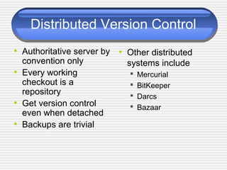 Distributed Version Control
• Authoritative server by
convention only
• Every working
checkout is a
repository
• Get version control
even when detached
• Backups are trivial
• Other distributed
systems include
 Mercurial
 BitKeeper
 Darcs
 Bazaar
 