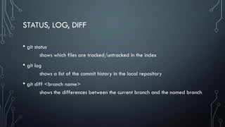 STATUS, LOG, DIFF
• git status
shows which files are tracked/untracked in the index
• git log
shows a list of the commit history in the local repository
• git diff <branch name>
shows the differences between the current branch and the named branch
 