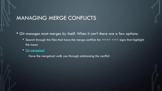 MANAGING MERGE CONFLICTS
• Git manages most merges by itself. When it can’t there are a few options:
• Search through the files that have the merge conflicts for ==== <<< signs that highlight
the issues
• Git mergetool
Have the mergetool walk you through addressing the conflict
 