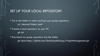SET UP YOUR LOCAL REPOSITORY
• Go to the folder in which you’ll put your group repository
cd /desired/folder/path
• Create a local repository on your PC
git init
• Download our group repository into the folder
git clone https://github.com/SeedscapeEcology/ProjectManagement.git
 