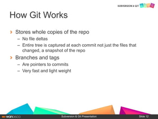 Stores whole copies of the repo
– No file deltas
– Entire tree is captured at each commit not just the files that
changed, a snapshot of the repo
Branches and tags
– Are pointers to commits
– Very fast and light weight
Subversion & Git Presentation
How Git Works
Slide 12
 