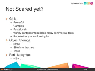 Git is:
– Powerful
– Complex
– Fast (local)
– worthy contender to replace many commercial tools
– the solution you are looking for
Object Storage
– Blobs
– SHA1s or hashes
– Trees
Perl like syntax
– ^ $ ~ …
Subversion & Git Presentation
Not Scared yet?
Slide 13
 
